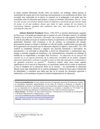 76


la mujer, pueden libremente decidir sobre sus hechos; sin embargo, deben generar el
sentimiento de respeto por la ley moral que necesariamente es un sentimiento de dolor. Esta
novedad, muy enjuiciada en su época, se enquistó en la pedagogía, a tal grado que fue
concebida como la educación para pensar y actuar en términos universales, esto es, “para
no estar en paz con nosotros mismos hasta no habernos convencido de que nuestro modo
de actuar es tal que podemos desear que todos lo sigan, porque de esa manera la
convivencia humana resultará más armónica, más rica, más respetuosa de la libre
actividad de cada uno”21

        Johann Heinrich Pestalozzi (Suiza, 1746-1827) se declaró abiertamente seguidor
de Rousseau, a tal grado que planteó que su misión era unir al hombre natural y la realidad
histórica. En su novela “Leonardo y Gertrudis” da a conocer la vida popular, describiendo
la vida de una aldea en la que se respira la miseria, la ignorancia y la influencia corrupta del
gobernador Hummel. Esto esclareció, a fin de cuentas, su concepción del mundo,
precisamente porque se dirigió a defender la vida del pueblo, estableciendo que para salir
de la ignorancia era necesario que la educación adquiera el adjetivo “para todos”. En 1792
confirió la ciudadanía francesa y adquirió una posición humanista e innovadora. Su
pensamiento y su actividad se desarrollan a través de afirmaciones y realizaciones que,
aunque a menudo cargadas de metafísica y de sentimentalismo, encuentra sin embargo la
medida de su originalidad y novedad. Para Pestalozzi, “la educación de las fuerzas del
corazón no es un aspecto particular de la educación, escindible de los demás. Ninguna
educación intelectual y artesana es posible si antes no han sido educados los sentimientos y
las aptitudes prácticas en general”22. Pestalozzi realizó, entre otras cosas, aportes
significativos en el seno de la educación y el curriculum, dentro de los cuales se menciona:
a) fue el fundador de la educación física en la escuela…; b) consideraba la educación
laboral como algo importante de su sistema pedagógico. Sentó las bases para el desarrollo
de habilidades y consideró que había que dar en la escuela los elementos agrícolas e
industriales; c) la enseñanza era para él cuestión fundamental en la educación.



     Tareas de profundización: En esta unidad conocimos la importante transición del ilumnismo cristiano
     al naturalismo humanista; particularmente en las obras de Comenio y Rousseau se descubre la
     humanidad de la persona y su libertad frente a las instituciones; aparece la figura del niño o niña como
     un ser importante de la educación (paidocentrismo); te invitamos a descubrir en “El Emilio” de
     Rousseau un párrafo que demuestre la importancia del niño o niña en el proceso educativo.
     Otras Fuentes: “El Emilio” de Juan Jacobo Rousseau; “Introducción a la Filosofía de la Educación”
     T.W Moore (Mecanicismo y Organicismo); o visita:
     www.universidadabierta.edu.mx/Biblio/P/Emilio-Perez.htm
     www.cibernous.com/autores/rousseau/teoria/biografia.html
     Glosario: Intelectualista: de corte o tendencia intelectual.




21
     Op cit. Abbagnano-Visalberghi. Pág. 426.
22
     Ibid. Pág. 471.
 
