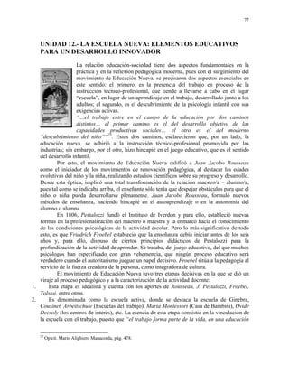 77




   UNIDAD 12.- LA ESCUELA NUEVA: ELEMENTOS EDUCATIVOS
   PARA UN DESARROLLO INNOVADOR
                    La relación educación-sociedad tiene dos aspectos fundamentales en la
                    práctica y en la reflexión pedagógica moderna, pues con el surgimiento del
                    movimiento de Educación Nueva, se precisaron dos aspectos esenciales en
                    este sentido: el primero, es la presencia del trabajo en proceso de la
                    instrucción técnico-profesional, que tiende a llevarse a cabo en el lugar
                    “escuela”, en lugar de un aprendizaje en el trabajo, desarrollado junto a los
                    adultos; el segundo, es el descubrimiento de la psicología infantil con sus
                    exigencias activas.
                    “…el trabajo entre en el campo de la educación por dos caminos
                    distintos… el primer camino es el del desarrollo objetivo de las
                    capacidades productivas sociales… el otro es el del moderno
   “descubrimiento del niño””23. Estos dos caminos, esclarecieron que, por un lado, la
   educación nueva, se adhirió a la instrucción técnico-profesional promovida por las
   industrias; sin embargo, por el otro, hizo hincapié en el juego educativo, que es el sentido
   del desarrollo infantil.
           Por esto, el movimiento de Educación Nueva calificó a Juan Jacobo Rousseau
   como el iniciador de los movimientos de renovación pedagógica, al destacar las edades
   evolutivas del niño y la niña, realizando estudios científicos sobre su progreso y desarrollo.
   Desde esta óptica, implicó una total transformación de la relación maestro/a – alumno/a,
   pues tal como se indicaba arriba, el enseñante sólo tenía que despejar obstáculos para que el
   niño o niña pueda desarrollarse plenamente. Juan Jacobo Rousseau, formuló nuevos
   métodos de enseñanza, haciendo hincapié en el autoaprendizaje o en la autonomía del
   alumno o alumna.
           En 1806, Pestalozzi fundó el Instituto de Iverdon y para ello, estableció nuevas
   formas en la profesionalización del maestro o maestra y la enmarcó hacia el conocimiento
   de las condiciones psicológicas de la actividad escolar. Pero lo más significativo de todo
   esto, es que Friedrich Froebel estableció que la enseñanza debía iniciar antes de los seis
   años y, para ello, dispuso de ciertos principios didácticos de Pestalozzi para la
   profundización de la actividad de aprender. Se trataba, del juego educativo, del que muchos
   psicólogos han especificado con gran vehemencia, que ningún proceso educativo será
   verdadero cuando el autoritarismo juegue un papel decisivo. Froebel sitúa a la pedagogía al
   servicio de la fuerza creadora de la persona, como integradora de cultura.
           El movimiento de Educación Nueva tuvo tres etapas decisivas en la que se dió un
   viraje al proceso pedagógico y a la caracterización de la actividad docente:
1.     Esta etapa es idealista y cuenta con los aportes de Rousseau, J. Pestalozzi, Froebel,
   Tolstoi, entre otros.
2.     Es denominada como la escuela activa, donde se destaca la escuela de Ginebra,
   Cousinet, Arbeitschule (Escuelas del trabajo), María Montessori (Casa de Bambini), Ovide
   Decroly (los centros de interés), etc. La esencia de esta etapa consistió en la vinculación de
   la escuela con el trabajo, puesto que “el trabajo forma parte de la vida, en una educación

   23
        Op cit. Mario Alighiero Manacorda, pág. 478.
 