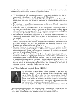 78


para la vida, el trabajo debe ocupar un lugar preponderante”24. En 1919, se publicaron los
siete principios cardinales que sustentan a las escuelas nuevas:

o “El fin esencial de toda la educación ha de ser el de preparar al niño para querer y
   para traducir a la práctica en su vida la supremacía del espíritu…
o La educación debe respetar la individualidad del niño. Esta no puede desarrollarse
   sino con una disciplina que permita la liberación de las fuerzas espirituales que él
   posee.
o Los estudios y, en general, la preparación para la vida deben dejar libre el camino a
   los intereses innatos del niño…
o Cada edad tiene su propia fisonomía: es, por consiguiente, necesario que tanto la
   disciplina individual como la colectiva sean fruto de la organización esperada por los
   mismos alumnos, con la cooperación de los maestros; ambas formas de disciplinas
   deben reforzar el sentido de la responsabilidad individual y social.
o La competición, egoísta debe desaparecer de la educación para dejar su sitio a la
   cooperación, que enseña al niño el deber de poner su individualidad al servicio de la
   colectividad.
o La coeducación invocada por la Liga, coeducación que implica tanto la instrucción
   como la educación en común, excluye la imposición de un idéntico tratamiento de los
   sexos para significar, más bien, una cooperación que permita a cada sexo ejercer
   libremente una saludable influencia sobre el otro.
o La educación nueva no prepara solamente para llegar a ser en el futuro un buen
   ciudadano, es decir, capaz de adaptar sus deberes a sus semejantes, hacia su nación y
   hacia la humanidad entera, sino que tiende, sobre todo, a desarrollar la persona
   consciente de su dignidad de hombres”25
3. Fundamentación de la enseñanza a través de la pedagogía y la psicología. Esta etapa
   esclarece el sentido de la pedagogía institucional, donde además, cobraron vida de
   manera generalizada, los planteamientos dirigidos a ubicar en el seno del aula el rol de
   la psicología como ciencia de la educación. Durante la segunda mitad del siglo XX la
   educación se vio beneficiada por los aportes de Wallon, Freinet, Piaget, entre otros y,
   en este sentido, el proceso pedagógico establece más claramente los proyectos de
   enseñanza dirigidos a casi a toda Europa y Estados Unidos.

León Tolstoi y la Escuela Libertaria (Rusia, 1828-1910)

                     El pensamiento de Leon Tolstoi queda sintetizado en sus obras Ana
                     Karenina y Guerra y Paz, en las que sitúa el proceso de aprender a partir
                     de la libertad del niño o niña. Sus viajes a Alemania y Francia le
                     permitieron comprender que la educación que se realizaba en estos
                     países estaba basada en la creencia en valores “aceptados que se juzgan
                     reales y, por tanto, comunicables; tales valores instauran la autoridad
                     del maestro sobre los alumnos, ignorantes de ellos”26
                     La escuela libertaria de Tolstoi, puede concebirse como una especie de

24
   Aha Fernández. Enciclopedia General de la Educación (Tomo I). Editorial Océano. España 1999, pág. 245.
25
   Renzo Titote. Metodología Didáctica. Ediciones Rialp, S. A. Buenos Aires, 1966, pág. 64
26
   Guy Avanzini. La Pedagogía en el siglo XX. Editorial NARCEA. España, 1988, pág. 156.
 