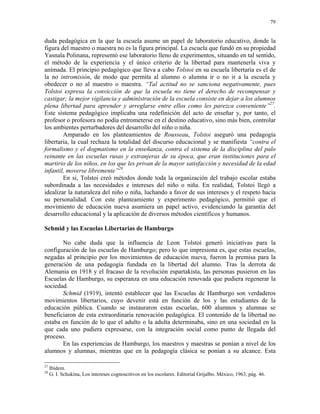 79


duda pedagógica en la que la escuela asume un papel de laboratorio educativo, donde la
figura del maestro o maestra no es la figura principal. La escuela que fundó en su propiedad
Yasnaïa Polinana, representó ese laboratorio lleno de experimentos, situando en tal sentido,
el método de la experiencia y el único criterio de la libertad para mantenerla viva y
animada. El principio pedagógico que lleva a cabo Tolstoi en su escuela libertaria es el de
la no intromisión, de modo que permita al alumno o alumna ir o no ir a la escuela y
obedecer o no al maestro o maestra. “Tal actitud no se sanciona negativamente, pues
Tolstoi expresa la convicción de que la escuela no tiene el derecho de recompensar y
castigar; la mejor vigilancia y administración de la escuela consiste en dejar a los alumnos
plena libertad para aprender y arreglarse entre ellos como les parezca conveniente”27.
Este sistema pedagógico implicaba una redefinición del acto de enseñar y, por tanto, el
profesor o profesora no podía entrometerse en el destino educativo, sino más bien, controlar
los ambientes perturbadores del desarrollo del niño o niña.
        Amparado en los planteamientos de Rousseau, Tolstoi aseguró una pedagogía
libertaria, la cual rechaza la totalidad del discurso educacional y se manifiesta “contra el
formalismo y el dogmatismo en la enseñanza, contra el sistema de la disciplina del palo
reinante en las escuelas rusas y extranjeras de su época, que eran instituciones para el
martirio de los niños, en los que les privan de la mayor satisfacción y necesidad de la edad
infantil, moverse libremente”28.
        En si, Tolstoi creó métodos donde toda la organización del trabajo escolar estaba
subordinada a las necesidades e intereses del niño o niña. En realidad, Tolstoi llegó a
idealizar la naturaleza del niño o niña, luchando a favor de sus intereses y el respeto hacia
su personalidad. Con este planteamiento y experimento pedagógico, permitió que el
movimiento de educación nueva asumiera un papel activo, evidenciando la garantía del
desarrollo educacional y la aplicación de diversos métodos científicos y humanos.

Schmid y las Escuelas Libertarias de Hamburgo

       No cabe duda que la influencia de Leon Tolstoi generó iniciativas para la
configuración de las escuelas de Hamburgo; pero lo que impresiona es, que estas escuelas,
negadas al principio por los movimientos de educación nueva, fueron la premisa para la
generación de una pedagogía fundada en la libertad del alumno. Tras la derrota de
Alemania en 1918 y el fracaso de la revolución espartakista, las personas pusieron en las
Escuelas de Hamburgo, su esperanza en una educación renovada que pudiera regenerar la
sociedad.
       Schmid (1919), intentó establecer que las Escuelas de Hamburgo son verdaderos
movimientos libertarios, cuyo devenir está en función de los y las estudiantes de la
educación pública. Cuando se instauraron estas escuelas, 600 alumnos y alumnas se
beneficiaron de esta extraordinaria renovación pedagógica. El contenido de la libertad no
estaba en función de lo que el adulto o la adulta determinaba, sino en una sociedad en la
que cada uno pudiera expresarse, con la integración social como punto de llegada del
proceso.
       En las experiencias de Hamburgo, los maestros y maestras se ponían a nivel de los
alumnos y alumnas, mientras que en la pedagogía clásica se ponían a su alcance. Esta

27
     Ibídem.
28
     G. I. Schukina, Los intereses cognoscitivos en los escolares. Editorial Grijalbo. México, 1963, pág. 46.
 