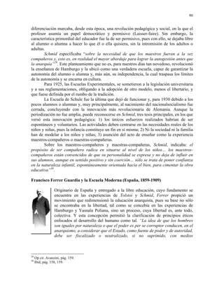 80


diferenciación marcaba, desde esta época, una revolución pedagógica y social, en la que el
profesor asumía un papel democrático y permisivo (Laisser-faire). Sin embargo, la
característica primordial del educador fue la de ser permisivo, pues con ello, se dejaba libre
al alumno o alumna a hacer lo que él o ella quisiera, sin la intromisión de los adultos o
adultas.
        Schmid especificaba “sobre la necesidad de que los maestros fueran a la vez
compañeros y, esto es, en realidad el mayor abordaje para lograr la autogestión antes que
la anarquía”29. Este planteamiento que no es, para nuestros días tan novedoso, revolucionó
la enseñanza de Hamburgo y la ubicó como una verdadera escuela, capaz de garantizar la
autonomía del alumno o alumna y, más aún, su independencia, la cual traspasa los límites
de la autonomía y se encarna en cultura.
        Para 1925, las Escuelas Experimentales, se sometieron a la legislación universitaria
y a sus reglamentaciones, obligando a la adopción de otro modelo, menos el libertario, y
que fuese definida por el rumbo de la tradición.
        La Escuela de Schule fue la última que dejó de funcionar y, para 1930 debido a los
pocos alumnos o alumnas y, muy principalmente, al nacimiento del nacionalsocialismo fue
cerrada, concluyendo con la innovación más revolucionaria de Alemania. Aunque la
periodización no fue amplia, puede reconocerse en Schmid, tres tesis principales, en los que
versó esta innovación pedagógica: 1) los únicos esfuerzos realizados habrían de ser
espontáneos y voluntarios. Las actividades deben centrarse en las necesidades reales de los
niños y niñas, pues la infancia constituye un fin en sí misma; 2) Ni la sociedad ni la familia
han de modelar a los niños y niñas; 3) asunción del acto de enseñar como la experiencia
maestros-compañeros o maestras-compañeras.
        Sobre los maestros-compañeros y maestras-compañeras, Schmid, indicaba: el
propósito de ser compañero radica en situarse al nivel de los niños… los maestros-
compañeros están convencidos de que su personalidad se expresa y no deja de influir en
sus alumnos, aunque en sentido positivo y sin coerción… sólo se trata de poner confianza
en la naturaleza infantil, espontáneamente orientada hacia el bien, para cimentar la obra
educativa”30.

Francisco Ferrer Guardia y la Escuela Moderna (España, 1859-1909)

                  Originario de España y entregado a la libre educación, cuyo fundamento se
                  encuentra en las experiencias de Tolstoi y Schmid, Ferrer propició un
                  movimiento que redimensionó la educación anarquista, pues su base no sólo
                  se encontraba en la libertad, tal como se concebía en las experiencias de
                  Hamburgo y Yasnaïa Poliana, sino un proceso, cuya libertad es, ante todo,
                  colectiva. Y esta concepción permitió la clarificación de principios éticos
                  enfocados al desarrollo del humano como tal. “La idea de que los hombres
                  son iguales por naturaleza o que el poder es per se corruptor conducen, en el
                  anarquismo, a considerar que el Estado, como fuente de poder y de autoridad,
                  debe ser fiscalizado o neutralizado, si no suprimido, con medios



29
     Op cit. Avanzini, pág. 159.
30
     Ibid, pág. 158, 159.
 