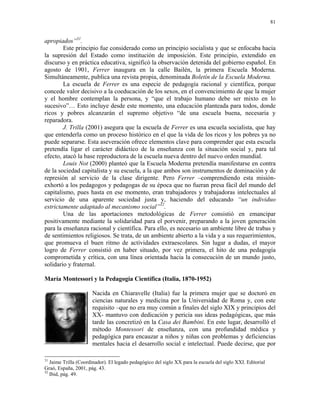 81


apropiados”31.
        Este principio fue considerado como un principio socialista y que se enfocaba hacia
la supresión del Estado como institución de imposición. Este principio, extendido en
discurso y en práctica educativa, significó la observación detenida del gobierno español. En
agosto de 1901, Ferrer inaugura en la calle Bailén, la primera Escuela Moderna.
Simultáneamente, publica una revista propia, denominada Boletín de la Escuela Moderna.
        La escuela de Ferrer es una especie de pedagogía racional y científica, porque
concede valor decisivo a la coeducación de los sexos, en el convencimiento de que la mujer
y el hombre contemplan la persona, y “que el trabajo humano debe ser mixto en lo
sucesivo”… Esto incluye desde este momento, una educación planteada para todos, donde
ricos y pobres alcanzarán el supremo objetivo “de una escuela buena, necesaria y
reparadora.
        J. Trilla (2001) asegura que la escuela de Ferrer es una escuela socialista, que hay
que entenderla como un proceso histórico en el que la vida de los ricos y los pobres ya no
puede separarse. Esta aseveración ofrece elementos clave para comprender que esta escuela
pretendía ligar el carácter didáctico de la enseñanza con la situación social y, para tal
efecto, atacó la base reproductora de la escuela nueva dentro del nuevo orden mundial.
        Louis Not (2000) planteó que la Escuela Moderna pretendía manifestarse en contra
de la sociedad capitalista y su escuela, a la que ambos son instrumentos de dominación y de
represión al servicio de la clase dirigente. Pero Ferrer –comprendiendo esta misión-
exhortó a los pedagogos y pedagogas de su época que no fueran presa fácil del mundo del
capitalismo, pues hasta en ese momento, eran trabajadores y trabajadoras intelectuales al
servicio de una aparente sociedad justa y, haciendo del educando “un individuo
estrictamente adaptado al mecanismo social”32.
        Una de las aportaciones metodológicas de Ferrer consistió en emancipar
positivamente mediante la solidaridad para el porvenir, preparando a la joven generación
para la enseñanza racional y científica. Para ello, es necesario un ambiente libre de trabas y
de sentimientos religiosos. Se trata, de un ambiente abierto a la vida y a sus requerimientos,
que promueva el buen ritmo de actividades extraescolares. Sin lugar a dudas, el mayor
logro de Ferrer consistió en haber situado, por vez primera, el hito de una pedagogía
comprometida y crítica, con una línea orientada hacia la consecución de un mundo justo,
solidario y fraternal.

María Montessori y la Pedagogía Científica (Italia, 1870-1952)

                      Nacida en Chiaravelle (Italia) fue la primera mujer que se doctoró en
                      ciencias naturales y medicina por la Universidad de Roma y, con este
                      requisito –que no era muy común a finales del siglo XIX y principios del
                      XX- mantuvo con dedicación y pericia sus ideas pedagógicas, que más
                      tarde las concretizó en la Casa dei Bambini. En este lugar, desarrolló el
                      método Montessori de enseñanza, con una profundidad médica y
                      pedagógica para encauzar a niños y niñas con problemas y deficiencias
                      mentales hacia el desarrollo social e intelectual. Puede decirse, que por

31
   Jaime Trilla (Coordinador). El legado pedagógico del siglo XX para la escuela del siglo XXI. Editorial
Graó, España, 2001, pág. 43.
32
   Ibid, pág. 49.
 