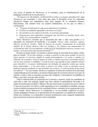 82


esta razón, al método de Montessori se le considera como la fundamentación de la
pedagogía científica de la escuela nueva.
    “El respeto a la vida infantil…la libertad de los niños y su propia autoeducación” para
Montessori son esenciales y esto, hace que tanto la disciplina como los materiales
educativos tengan una importancia vital, pero después de la condición humana.
Básicamente, este método tiene sus propios fundamentos, en los que se indica a
continuación:
    • “Preparar al niño para la vida, para enfrentarse al ambiente.
    • Facilitar un ambiente agradable a los niños en el aula.
    • No interferir en los esfuerzos del niño, en su propio aprendizaje.
    • Proporcionar unos materiales sensoriales que ejerciten los sentidos (tacto, olor,
        sabor, etc) y desarrollen la voluntad”33
    María Montessori concibió que el desarrollo del niño o niña sería posible si se
adecuaban los materiales de desarrollo a su medida: “mesas, sillas, armarios, repisas,
libreros, percheros, lavabos. Nada de bancos de escuela, instrumentos de esclavitud
infantil, de la misma manera como los castigos y los premios son instrumentos de
esclavitud del niño. En este ambiente, el niño goza de libertad para moverse y actuar a sus
anchas, sin la presencia obsesionante del adulto”34.
    He aquí su mayor merito. La maestra o maestro dirige la actividad de los niños y niñas,
pero no enseña. “Si un niño molesta, se limita a ponerlo en una mesa aislada. Si otro no
logra ejecutar el ejercicio elegido lo ayuda personalmente o lo invita a cambiar de
material. En ocasiones, invita a grupos de niños a realizar ejercicios sensoriales táctiles
con los ojos cerrados o vendados, o a toda la clase a que guarde el más completo silencio
para descubrir y reconocer jubilosamente las miríadas de pequeños ruidos que suelen
pasar inadvertidos… A los cinco años se invita a los niños a que se ejerciten con un
material especial, mediante el cual aprenden con el tacto y la vista la forma de las letras
del alfabeto”35. En este sentido, Montessori replanteó la forma del estímulo de la actividad,
comprendiendo que la escritura y la lectura forman parte de un mismo proceso en el que, de
repente, el niño o niña se encuentra con que sabe componer y descomponer las palabras en
letras y, por tanto, con que sabe escribir.
    Todo el material debe ser preparado por la maestra o maestro, según las cualidades de
cada niño o niña. Sin embargo, puede muy bien solicitar la participación del padre y la
madre de familia para ayudarle a fabricar. De esta innovación, se generó una nueva vida en
el seno de la escuela. Los niños y niñas aprendían ya no a contemplar la realidad, sino que
existía la debida incorporación de las cualidades físicas y mentales en la construcción de un
nuevo mundo. María Montessori lo comprendía y, en esa medida, estableció un nuevo
sistema pedagógico basado en el ajustamiento de los materiales a la medida de la infancia.
Desde este momento, se evidenciaba el término dosificación como categoría fundamental
para caracterizar el proceso educativo de la actualidad.




33
   Ibid, pág. 75.
34
   Op cit. Abbagnano y Visalberghi, pág. 665.
35
   Ibídem.
 