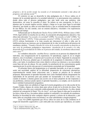 84


progreso y de la acción social. La escuela es el instrumento esencial y más eficaz de
progreso y de reforma social”38.
        El contexto en que se desarrolla la idea pedagógica de J. Dewey radica en el
traspaso de la sociedad agrícola a la sociedad industrial y, es precisamente esta condición,
donde ubica todo el proceso pedagógico, que más tarde sería una auténtica vida
democrática, tal como la concebía el autor. Su énfasis en esta concepción, lo llevó a
plantear que la escuela implica acción, trabajo y fatiga en la que tiene lugar la actividad
educativa, que desde ya, debe ser actividad técnica y que se extiende hasta la comprensión
de una fábrica. En este sentido, creó un sistema educativo, vinculado a las experiencias
concretas del trabajo.
        Influenciado por la filosofía de Charles Peirse (1839-1914) y William James (1842-
1910), logró definir en muchas de sus obras, la concepción del pragmatismo educativo. Sus
obras más relevantes “La escuela y la sociedad” (1899), “La escuela y el niño” (1902), “La
escuela del futuro” (1915), “Cómo pensamos nosotros” (1910), “El interés y la coerción”
(1913) critican fuertemente a la vieja escuela por desconocer al niño o niña, por la
indiferencia hacia sus intereses, por su alejamiento de la vida, la ineficiencia del proceso de
enseñanza, etcétera. “Cuando criticaba los vicios de la escuela concentraba su atención en
una serie de problemas pedagógicos importantes: vinculación de la escuela a la vida,
desarrollo de la actividad de los niños en el proceso del estudio, la enseñanza educacional,
entre otros”39
        La verdadera educación –escribía Dewey- consiste en un proceso de adaptación del
individuo, una reorganización de la experiencia. El aprendizaje, según él, no es ningún
objetivo, sino el resultado y el premio por la acción con el objeto. Siguiendo la concepción
educativa de Rousseau, planteó que el contenido de la asignatura lo determina el niño o
niña y, por tanto, la enseñanza tiene como objetivo colocar sus intereses y sus necesidades
como base del acto de educar. En este sentido, la asimilación de los conocimientos queda
superpuesta por la acción más que por el conocimiento acumulado por la humanidad.
        El principio básico del pragmatismo es el aprender haciendo, en el que se cumple:
sentir una necesidad; análisis de la dificultad; proposición de soluciones alternativas;
experimentación mental hasta seleccionar una, y puesta en práctica de la solución
propuesta. Básicamente el aprender haciendo tiene como finalidad utilizar íntegramente las
capacidades de las personas para que puedan ser incorporadas a la vida social; o sea,
cuando el alumno o alumna genera una acción con el único propósito de dar respuestas a
sus problemas, entonces puede operar el aprender haciendo y, se cumple, con la noción de
hacer realidad el pensamiento pragmático.
        Aunque situó con sabiduría el lugar de la teoría pragmática en la vida escolar de los
Estados Unidos, dispuso de ciertas ideas para salvar al país de la división de clases. Para
ello, escribió otra obra cuyo contenido estaba planteado en la conciliación. La obra, donde
sintetizó tal concepción la llamó “Paz de clases”, en la que figura la idea que la escuela de
los hijos e hijas de los y las pobres deben cambiar el contenido y los métodos de enseñanza.
Rechaza la necesidad de tener cualquier objetivo general y externo de la educación y, por
tanto, debe ser concebida como crecimiento y no estar subordinado a ningún propósito.
        Louis Not (2000) argumenta que Dewey ubica los actos de la vida cotidiana en el
origen del desarrollo cognoscitivo y por ende pide una escuela que reproduzca, en cuanto

38
     Op cit. Alighiero Manacorda, pág. 497.
39
     Op cit. Gmurman-Korolev, pág. 270 y 271.
 