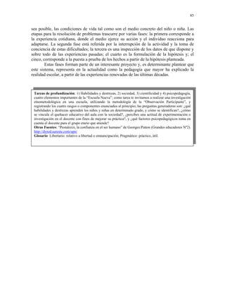 85


sea posible, las condiciones de vida tal como son el medio concreto del niño o niña. Las
etapas para la resolución de problemas trascurre por varias fases: la primera corresponde a
la experiencia cotidiana, donde el medio ejerce su acción y el individuo reacciona para
adaptarse. La segunda fase está referida por la interrupción de la actividad y la toma de
conciencia de estas dificultades; la tercera es una inspección de los datos de que dispone y
sobre todo de las experiencias pasadas; el cuarto es la formulación de la hipótesis y; el
cinco, corresponde a la puesta a prueba de los hechos a partir de la hipótesis planteada.
        Estas fases forman parte de un interesante proyecto y, es determinante plantear que
este sistema, representa en la actualidad como la pedagogía que mayor ha explicado la
realidad escolar, a partir de las experiencias renovadas de las últimas décadas.



 Tareas de profundización: 1) Habilidades y destrezas, 2) sociedad, 3) cientificidad y 4) psicopedagogía,
 cuatro elementos importantes de la “Escuela Nueva”; como tarea te invitamos a realizar una investigación
 etnometodológica en una escuela, utilizando la metodología de la “Observación Participante”, y
 registrando los cuatro rasgos o componentes enunciados al principio; las preguntas generadoras son: ¿qué
 habilidades y destrezas aprenden los niños y niñas en determinado grado, y cómo se identifican?, ¿cómo
 se vincula el quehacer educativo del aula con la sociedad?, ¿percibes una actitud de experimentación o
 investigación en el docente con fines de mejorar su práctica?, y ¿qué factores psicopedagógicos toma en
 cuenta el docente para el grupo etario que atiende?
 Otras Fuentes: “Pestalozzi, la confianza en el ser humano” de Georges Piaton (Grandes educadores Nº2)
 http://dyred.sureste.com/upn/
 Glosario: Libertario: relativo a libertad o emnancipación; Pragmático: práctico, útil.
 