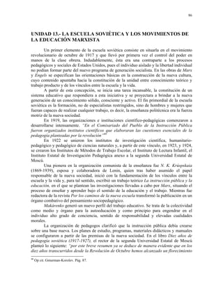 86




UNIDAD 13.- LA ESCUELA SOVIÉTICA Y LOS MOVIMIENTOS DE
LA EDUCACIÓN MARXISTA
        Un primer elemento de la escuela soviética consiste en situarla en el movimiento
revolucionario de octubre de 1917 y que llevó por primera vez el control del poder en
manos de la clase obrera. Indudablemente, ésta era una contraparte a los procesos
pedagógicos y sociales de Estados Unidos, pues el individuo aislado y la libertad individual
no podían formar parte del nuevo programa de generación socialista. En las obras de Marx
y Engels se especifican las orientaciones básicas en la construcción de la nueva cultura,
cuyo contenido apuntaba hacia la constitución de la unidad entre conocimiento teórico y
trabajo producto y de los vínculos entre la escuela y la vida.
        A partir de esta concepción, se inicia una tarea incansable, la constitución de un
sistema educativo que respondiera a esta iniciativa y se proyectara a brindar a la nueva
generación de un conocimiento sólido, consciente y activo. El fin primordial de la escuela
soviética es la formación, no de especialistas restringidos, sino de hombres y mujeres que
fueran capaces de realizar cualquier trabajo, es decir, la enseñanza politécnica era la fuerza
motriz de la nueva sociedad.
        En 1919, las organizaciones e instituciones científico-pedagógicas comenzaron a
desarrollarse intensamente. “En el Comisariado del Pueblo de la Instrucción Pública
fueron organizados institutos científicos que elaboraran las cuestiones esenciales de la
pedagogía planteadas por la revolución”40
        En 1922 se unieron los institutos de investigación científica, humanitario-
pedagógico y pedagógico de ciencias naturales y, a partir de este vínculo, en 1923, y 1924,
se crearon los Institutos de Métodos de Trabajo Escolar, el Instituto de Lectura Infantil, el
Instituto Estatal de Investigación Pedagógica anexo a la segunda Universidad Estatal de
Moscú.
        Una pionera en la organización comunista de la enseñanza fue N. K. Krúspskaia
(1869-1939), esposa y colaboradora de Lenin, quien tras haber asumido el papel
responsable de la nueva sociedad, inició con la fundamentación de los vínculos entre la
escuela y la vida y, para tal sentido, escribió un trabajo teórico La instrucción pública y la
educación, en el que se plantean las investigaciones llevadas a cabo por Marx, situando el
proceso de enseñar y aprender bajo el sentido de la educación y el trabajo. Mientras fue
redactora de la revista Por los caminos de la nueva escuela transformó la publicación en un
órgano combativo del pensamiento sociopedagógico.
        Makárenko generó un nuevo perfil del trabajo educativo. Se trata de la colectividad
como medio y órgano para la autoeducación y como principio para engendrar en el
individuo alto grado de conciencia, sentido de responsabilidad y elevadas cualidades
morales.
        La organización de pedagogos clarificó que la instrucción pública debía crearse
sobre una base nueva. Los planes de estudio, programas, materiales didácticos y manuales
se configuraron a partir de las premisas de la nueva sociedad. En el libro Diez años de
pedagogía soviética (1917-1927), el rector de la segunda Universidad Estatal de Moscú
planteó lo siguiente: “por este breve resumen ya se deduce de manera evidente que en los
diez años transcurridos desde la Revolución de Octubre hemos alcanzado un florecimiento
40
     Op cit. Gmurman-Korolev. Pág. 87.
 