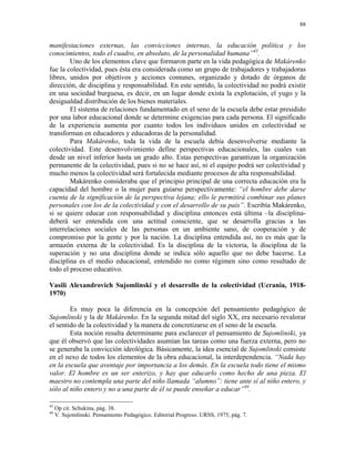 88


manifestaciones externas, las convicciones internas, la educación política y los
conocimientos, todo el cuadro, en absoluto, de la personalidad humana”43.
        Uno de los elementos clave que formaron parte en la vida pedagógica de Makárenko
fue la colectividad, pues ésta era considerada como un grupo de trabajadores y trabajadoras
libres, unidos por objetivos y acciones comunes, organizado y dotado de órganos de
dirección, de disciplina y responsabilidad. En este sentido, la colectividad no podrá existir
en una sociedad burguesa, es decir, en un lugar donde exista la explotación, el yugo y la
desigualdad distribución de los bienes materiales.
        El sistema de relaciones fundamentado en el seno de la escuela debe estar presidido
por una labor educacional donde se determine exigencias para cada persona. El significado
de la experiencia aumenta por cuanto todos los individuos unidos en colectividad se
transforman en educadores y educadoras de la personalidad.
        Para Makárenko, toda la vida de la escuela debía desenvolverse mediante la
colectividad. Este desenvolvimiento define perspectivas educacionales, las cuales van
desde un nivel inferior hasta un grado alto. Estas perspectivas garantizan la organización
permanente de la colectividad, pues si no se hace así, ni el equipo podrá ser colectividad y
mucho menos la colectividad será fortalecida mediante procesos de alta responsabilidad.
        Makárenko consideraba que el principio principal de una correcta educación era la
capacidad del hombre o la mujer para guiarse perspectivamente: “el hombre debe darse
cuenta de la significación de la perspectiva lejana; ello le permitirá combinar sus planes
personales con los de la colectividad y con el desarrollo de su país”. Escribía Makárenko,
si se quiere educar con responsabilidad y disciplina entonces está última –la disciplina-
deberá ser entendida con una actitud consciente, que se desarrolla gracias a las
interrelaciones sociales de las personas en un ambiente sano, de cooperación y de
compromiso por la gente y por la nación. La disciplina entendida así, no es más que la
armazón externa de la colectividad. Es la disciplina de la victoria, la disciplina de la
superación y no una disciplina donde se indica sólo aquello que no debe hacerse. La
disciplina es el medio educacional, entendido no como régimen sino como resultado de
todo el proceso educativo.

Vasili Alexandrovich Sujomlinski y el desarrollo de la colectividad (Ucrania, 1918-
1970)

        Es muy poca la diferencia en la concepción del pensamiento pedagógico de
Sujomlinski y la de Makárenko. En la segunda mitad del siglo XX, era necesario revalorar
el sentido de la colectividad y la manera de concretizarse en el seno de la escuela.
        Esta noción resulta determinante para esclarecer el pensamiento de Sujomlinski, ya
que él observó que las colectividades asumían las tareas como una fuerza externa, pero no
se generaba la convicción ideológica. Básicamente, la idea esencial de Sujomlinski consiste
en el nexo de todos los elementos de la obra educacional, la interdependencia. “Nada hay
en la escuela que aventaje por importancia a los demás. En la escuela todo tiene el mismo
valor. El hombre es un ser enterizo, y hay que educarlo como hecho de una pieza. El
maestro no contempla una parte del niño llamada “alumno”: tiene ante sí al niño entero, y
sólo al niño entero y no a una parte de él se puede enseñar a educar”44.

43
     Op cit. Schukina, pág. 38.
44
     V. Sujomlinski. Pensamiento Pedagógico. Editorial Progreso. URSS, 1975, pág. 7.
 