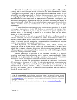 89


        El sentido de una educación comunista radica en garantizar la felicidad de los niños
y niñas y, esto se logra, cuando el maestro o la maestra sabe sentir como humano o humana
y emprende la tarea de educar como un proceso esencialmente socialista. A partir de esta
tesis, edificó una pedagogía centrada en el niño o niña; pero no en el paidocentrismo, sino
en una pedagogía de la vida infantil, en donde ésta sea capaz de asimilar, por medio de
procedimientos didácticos innovadores, la experiencia de la humanidad. Esto significa, que
la pedagogía acentuada por Sujomlinski cristalizó el proceso de autoinstrucción, a partir de
la comprensión de la colectividad. La ubicación ideológica era clave, pues las convicciones
deberán entenderse como la autoafirmación en la que el trabajo juega un papel
determinante.
        “El amor al trabajo, como cualquier otro sentimiento, es contagioso. No se puede
enseñar, pero si comunicar… el niño debe hallarse en una atmósfera de trabajo. Todos
trabajan, todos se esfuerzan en pos de algo, los chicos de los grados superiores, los
maestros, todos. En ese ambiente, el trabajo es, a los ojos del niño, algo que merece
respeto, un elevado valor moral”45
        Pero el ambiente no sólo debe ser un espacio libre de gritos e insultos; es además un
ambiente intelectual, en el que se manifieste una actitud positiva hacia el estudio, las
conversaciones reflexivas entre el alumnado y la diversidad de intereses intelectuales. En el
trabajo, es necesario educar la laboriosidad y, en esta medida, se podrá lograr la actividad
creadora, capaz de excitar la energía de cada alumno.
        Para Sujomlinski, los ambientes (intelectual, moral, laboral, estético) son
mecanismos íntimos de incidencia de la colectividad sobre el individuo y de éste sobre la
colectividad. La acción – planteaba Sujomlinski- del niño o niña no es encauzada mediante
órdenes, exigencias, coacciones, estímulos y castigos, sino por la atmósfera general de la
moralidad, de trabajo, de esfuerzo mental.
        Aunque Sujomlinski fue partidario de una educación concebida en el seno del
socialismo hasta llegar al comunismo, sus aportes causaron impacto en Estados Unidos,
ubicándolo en la perspectiva de psicólogo educativo, pues su obra “Pensamiento
Pedagógico” fue una lección para la formación de docentes estadounidenses.
        Dentro de las obras más importantes de Sujomlinski, se encuentran “La educación
del colectivismo en los escolares” (1956), “La educación de la actitud comunista hacia el
trabajo” (1959), “El mundo espiritual del escolar” (1961), “La educación de la
personalidad en la escuela soviética” (1965), “La escuela media de Pavlísh” y “Mi
corazón es para los niños” (1969), “El aparecimiento del ciudadano” que apareció un mes
después de su muerte, en 1970.


     Tareas de profundización: Para profundizar más en esta unidad te invitamos a investigar sobre la
     revolución soviética de 1917 y los movimientos marxistas; luego, investiga en motores de búsqueda
     (p.e www.google.com ) sobre movimientos colectivos y educación, o sobre Makarenko; incluye este
     material en tu portafolio.
     Otras Fuentes: ir a motores de búsqueda especializados, por ejemplo: www.rediris.es/busquedas/




45
     Ibid, pág. 28.
 
