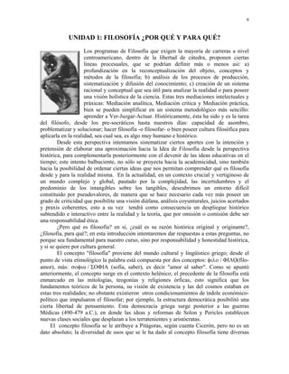 9


            UNIDAD 1: FILOSOFÍA ¿POR QUÉ Y PARA QUÉ?
                     Los programas de Filosofía que exigen la mayoría de carreras a nivel
                     centroamericano, dentro de la libertad de cátedra, proponen ciertas
                     líneas procesuales, que se podrían definir más o menos así: a)
                     profundización en la reconceptualización del objeto, conceptos y
                     métodos de la filosofía; b) análisis de los procesos de producción,
                     sistematización y difusión del conocimiento; c) creación de un sistema
                     racional y conceptual que sea útil para analizar la realidad o para poseer
                     una visión holística de la ciencia. Estas tres mediaciones intelectuales y
                     práxicas: Mediación analítica, Mediación critica y Mediación práctica,
                     bien se pueden simplificar en un sistema metodológico más sencillo:
                     aprender a Ver-Juzgar-Actuar. Históricamente, ésta ha sido y es la tarea
del filósofo, desde los pre-socráticos hasta nuestros días: capacidad de asombro,
problematizar y solucionar; hacer filosofía -o filosofar- o bien poseer cultura filosófica para
aplicarla en la realidad, sea cual sea, es algo muy humano e histórico.
        Desde esta perspectiva intentamos sistematizar ciertos aportes con la intención y
pretensión de elaborar una aproximación hacia la Idea de Filosofía desde la perspectiva
histórica, para complementarla posteriormente con el devenir de las ideas educativas en el
tiempo; este intento balbuciente, no sólo se proyecta hacia la academicidad, sino también
hacia la posibilidad de ordenar ciertas ideas que nos permitan comprender qué es filosofía
desde y para la realidad misma. En la actualidad, en un contexto crucial y vertiginoso de
un mundo complejo y global, pautado por la complejidad, las incertidumbres y el
predominio de los intangibles sobre los tangibles, descubrimos un entorno difícil
constituido por pseudovalores, de manera que se hace necesario cada vez más poseer un
grado de criticidad que posibilite una visión diáfana, análisis coyunturales, juicios acertados
y praxis coherentes, esto a su vez tendrá como consecuencia un despliegue histórico
subtendido e interactivo entre la realidad y la teoría, que por omisión o comisión debe ser
una responsabilidad ética.
        ¿Pero qué es filosofía? en sí, ¿cuál es su razón histórica original y originante?,
¿filosofía, para qué?; en esta introducción intentaremos dar respuestas a estas preguntas, no
porque sea fundamental para nuestro curso, sino por responsabilidad y honestidad histórica,
y si se quiere por cultura general.
        El concepto "filosofía" proviene del mundo cultural y lingüístico griego; desde el
punto de vista etimológico la palabra está compuesta por dos conceptos: φιλο / ΦΙΛΟ(filo-
amor), más: σοφια / ΣΟΦΙΑ (sofía, saber), es decir "amor al saber". Como se apuntó
anteriormente, el concepto surge en el contexto helénico; el precedente de la filosofía está
enmarcado en las mitologías, teogonías y religiones órficas, esto significa que los
fundamentos teóricos de la persona, su visión de existencia y las del cosmos estaban en
estas tres realidades; no obstante existieron otros condicionamientos de índole económico-
político que impulsaron el filosofar; por ejemplo, la estructura democrática posibilitó una
cierta libertad de pensamiento. Esta democracia griega surge posterior a las guerras
Médicas (490-479 a.C.), en donde las ideas y reformas de Solon y Pericles establecen
nuevas clases sociales que desplazan a los terratenientes y aristócratas.
     El concepto filosofía se le atribuye a Pitágoras, según cuenta Cicerón, pero no es un
dato absoluto; la diversidad de usos que se le ha dado al concepto filosofía tiene diversas
 