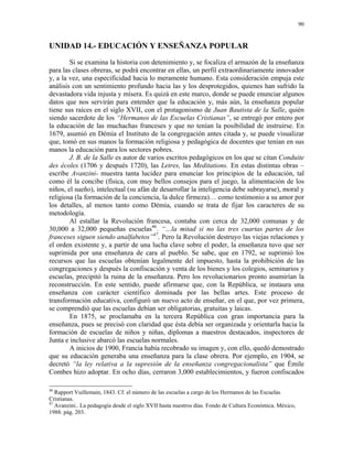 90


UNIDAD 14.- EDUCACIÓN Y ENSEÑANZA POPULAR
        Si se examina la historia con detenimiento y, se focaliza el armazón de la enseñanza
para las clases obreras, se podrá encontrar en ellas, un perfil extraordinariamente innovador
y, a la vez, una especificidad hacia lo meramente humano. Esta consideración empuja este
análisis con un sentimiento profundo hacia las y los desprotegidos, quienes han sufrido la
devastadora vida injusta y mísera. Es quizá en este marco, donde se puede enunciar algunos
datos que nos servirán para entender que la educación y, más aún, la enseñanza popular
tiene sus raíces en el siglo XVII, con el protagonismo de Juan Bautista de la Salle, quién
siendo sacerdote de los “Hermanos de las Escuelas Cristianas”, se entregó por entero por
la educación de las muchachas franceses y que no tenían la posibilidad de instruirse. En
1679, asumió en Démia el Instituto de la congregación antes citada y, se puede visualizar
que, tomó en sus manos la formación religiosa y pedagógica de docentes que tenían en sus
manos la educación para los sectores pobres.
        J. B. de la Salle es autor de varios escritos pedagógicos en los que se citan Conduite
des écoles (1706 y después 1720), las Letres, las Meditations. En estas distintas obras –
escribe Avanzini- muestra tanta lucidez para enunciar los principios de la educación, tal
como él la concibe (física, con muy bellos consejos para el juego, la alimentación de los
niños, el sueño), intelectual (su afán de desarrollar la inteligencia debe subrayarse), moral y
religiosa (la formación de la conciencia, la dulce firmeza)… como testimonio a su amor por
los detalles, al menos tanto como Démia, cuando se trata de fijar los caracteres de su
metodología.
        Al estallar la Revolución francesa, contaba con cerca de 32,000 comunas y de
30,000 a 32,000 pequeñas escuelas46. “…la mitad si no las tres cuartas partes de los
franceses siguen siendo analfabetos”47. Pero la Revolución destruyo las viejas relaciones y
el orden existente y, a partir de una lucha clave sobre el poder, la enseñanza tuvo que ser
suprimida por una enseñanza de cara al pueblo. Se sabe, que en 1792, se suprimió los
recursos que las escuelas obtenían legalmente del impuesto, hasta la prohibición de las
congregaciones y después la confiscación y venta de los bienes y los colegios, seminarios y
escuelas, precipitó la ruina de la enseñanza. Pero los revolucionarios pronto asumirían la
reconstrucción. En este sentido, puede afirmarse que, con la República, se instaura una
enseñanza con carácter científico dominada por las bellas artes. Este proceso de
transformación educativa, configuró un nuevo acto de enseñar, en el que, por vez primera,
se comprendió que las escuelas debían ser obligatorias, gratuitas y laicas.
        En 1875, se proclamaba en la tercera República con gran importancia para la
enseñanza, pues se precisó con claridad que ésta debía ser organizada y orientarla hacia la
formación de escuelas de niños y niñas, diplomas a maestros destacados, inspectores de
Junta e inclusive abarcó las escuelas normales.
        A inicios de 1900, Francia había recobrado su imagen y, con ello, quedó demostrado
que su educación generaba una enseñanza para la clase obrera. Por ejemplo, en 1904, se
decretó “la ley relativa a la supresión de la enseñanza congregacionalista” que Émile
Combes hizo adoptar. En ocho días, cerraron 3,000 establecimientos, y fueron confiscados

46
   Rapport Vuillemain, 1843. Cf. el número de las escuelas a cargo de los Hermanos de las Escuelas
Cristianas.
47
   Avanzini.. La pedagogía desde el siglo XVII hasta nuestros días. Fondo de Cultura Económica. México,
1988. pág. 203.
 