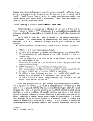 92


fuera del aula. “Los estudiantes progresan así según sus capacidades y el tiempo de que
disponen, deteniéndose en los temas que más les interesan o que les resulta difícil
entender. Cuando llega la época de la cosecha, pueden ausentarse para ayudar a sus
padres y retomar luego el curso donde lo habían dejado”50. Con ello se reduce el índice de
repitencia y se limita la deserción escolar.

Celestin Freintet y la educación popular (Francia, 1896-1966)

        Influenciado por la sociología de la educación de Durkheim y de Cousinet, C.
Freinet – nacido en Francia en 1897- incluyó dentro de la agenda educativa, una pedagogía
social, que enfatizaba la necesidad de la formación de todos los individuos sin excepción
alguna.
        En la mitad del siglo XX, Freinet se destaca por sus ideas de avanzadas y
revolucionarias. Y esto, quizá se deba a sus viajes que realizó a la Comuna Dzerzhinski de
Makárenko. En la URSS, comprendió el trabajo militante y su afición por las ideas
socialistas.
    De esto se desprende los principios en que sustentó la escuela moderna y cooperativa:

        1. “El niño es de la misma naturaleza que el adulto.
        2. Ser mayor que el alumnado no significa necesariamente estar por encima de ellos.
        3. El comportamiento del niño depende de su estado fisiológico, orgánico y
           constitucional.
        4. Todo individuo quiere tener éxito. El fracaso es inhibidor, destructor de la
           iniciativa y del entusiasmo.
        5. El trabajo y no el juego es lo que es natural en el niño. Hay que realizar una
           pedagogía para el trabajo.
        6. El libro de texto único es un error para el aprendizaje en el aula.
        7. El proceso de adquisición del conocimiento es mediante el tanteo experimental. Se
           aprende no mediante leyes y reglas sino mediante la experiencia.
        8. La inteligencia no es únicamente abstracta y no es una facultad específica que
           funciona independientemente de los componentes vitales del individuo.
        9. La escuela se convierte en una cooperativa escolar, que gestiona la vida y el
           trabajo escolar por todos los usuarios”51

     Aunque estos principios son clave para entender el sistema pedagógico de Freinet,
sólo se explicarán los números 1, 2, 5 y 9. En el primer principio, se reconoce desde este
punto de vista la igualdad existente entre las y los seres humanos y, para tal efecto, Freinet
cita que el niño o niña es de la misma naturaleza que el adulto; lo que implica que la misma
naturaleza es social e igualitaria. El segundo principio, hace alusión a una relación
interactiva auténtica en la que la opresión didáctica y el autoritarismo por parte de los
adultos –incluyendo al maestro- deben ser desechadas sin contemplación. El principio
cinco, establece uno de los puntos centrales de la educación popular. Se trata de una
correlación de la actividad educativa con el trabajo y, en este escenario, es donde tiene
lugar la experimentación por parte del niño o niña, utilizando herramientas y técnicas de

50
     Ibid, pág. 2
51
     Op cit. J. Trilla. pág. 254 – 256.
 