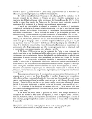 95


trasladó a Bolivia y posteriormente a Chile donde, conjuntamente con el Ministerio de
Educación, ejecutaron programas de alfabetización de adultos.
         De Chile se trasladó a Estados Unidos y de allí, a Suiza, donde fue contratado por el
Consejo Mundial de las Iglesias en Ginebra en apoyo científico pedagógico a los
programas de alfabetización que estaba impulsando de Guinea-Bissau. En 1967 y 1968,
escribe su gran obra maestra La Pedagogía del Oprimido, cuyo contenido apunta al
surgimiento de la pedagogía de la libertad o teoría crítica de la enseñanza.
         A partir de esta creación, se planteó la necesidad de introducir el significado
verdadero de realidad y no de una sociedad desinteresada, en la que el autoritarismo juega
un papel decisivo. Freire intenta de encontrar la comprensión como expresión del saber
socialmente comunicativo. Y es en realidad este saber el que se expande por todas las
obras de Freire y, que en la medida en que fue escribiendo, la profundizaba cada vez más.
         Pero el método de Freire se encarnó en todos los escenarios de la alfabetización de
adultos y, en esta novedad, se inclinó una vía para el desarrollo educativo; se trata de una
visión en el que la pedagogía crítica se convirtió en política liberadora y esta, a su vez, en
una esperanza para los <<sin voz>>. Se trata de colocar al pedagogo del oprimido en la
virtud de la libertad o emancipación, cuyos elementos fundamentales se encuentra en ese
acercamiento a los desprotegido, para que ellos puedan aprender a decir su palabra, la cual
es comprendida como una correlación entre reflexión y acción.
         J. M. Gore (1999) esclarece que la pedagogía de Freire es una pedagogía de
práctica en el aula, lo que significa que la libertad se construye desde un escenario concreto
y con autores que operativizan tal libertad. Es indudable que dicha práctica es, además, una
comprensión de nuestra posición como educadores, que incluye un examen del discurso
pedagógico… “Los intelectuales deberíamos examinar la naturaleza de nuestro propio
idioma. El reto al que se enfrentan los educadores liberadores consiste en transformar el
habla abstracta que heredamos de nuestra formación en la academia burguesa. Esto exige
cierto valor para reinventar nuestra expresión sin dejar de ser rigurosos y críticos…
Encontrar esa expresión requiere que los intelectuales rompan con el elitismo de su
formación y con el discurso que les garantiza el prestigio de las recompensas en el mundo
académico”54.
         La pedagogía crítica reclama de los educadores una autovaloración iniciando con el
lenguaje, que a su vez, es una forma de cambiar el mundo y de generar un pensamiento
crítico. Freire y Shor, examinan la función del libro, en el que éste se puede convertir en un
espacio para la comprensión de la realidad y para acercar al individuo en el mundo de su
libertad. “Todos los libros que he escrito, sin excepción, constituyen informes de alguna
fase de la actividad pedagógica y política en la que he estado comprometido (Freire,
1978)… El problema de la pedagogía se impuso sobre mí… En el pasado, sólo una
fracción de trabajadores-estudiantes, docentes como yo fueron admitidos en la universidad
(Shor y Freire, 1987)”55.
         J. M. Gore no puede situar la posición de Freire, pues aunque reconozca la
concepción del mundo de Shor como de izquierda, a Freire lo tipifica como Cristiano,
marxista, humanista, radical, revolucionario, existencialista y fenomenológico. Aunque al
final concluye, que por su práctica educativa y sus escritos, se puede definir como político
de izquierda.

54
     Shor y Freire. Critical Teaching and Everyday Life. Boston. South End Press, pág. 181 y 182.
55
     J. M. Gore. Controversias entre las pedagogías. Editorial Morata. 1996, pág. 61.
 