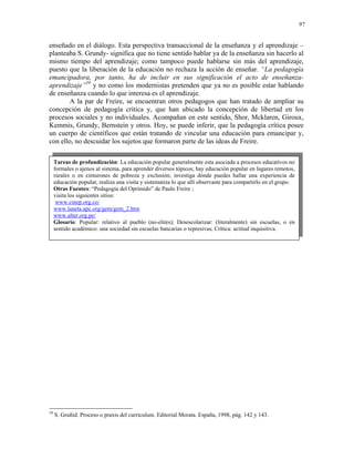 97


enseñado en el diálogo. Esta perspectiva transaccional de la enseñanza y el aprendizaje –
planteaba S. Grundy- significa que no tiene sentido hablar ya de la enseñanza sin hacerlo al
mismo tiempo del aprendizaje; como tampoco puede hablarse sin más del aprendizaje,
puesto que la liberación de la educación no rechaza la acción de enseñar. “La pedagogía
emancipadora, por tanto, ha de incluir en sus significación el acto de enseñanza-
aprendizaje”59 y no como los modernistas pretenden que ya no es posible estar hablando
de enseñanza cuando lo que interesa es el aprendizaje.
        A la par de Freire, se encuentran otros pedagogos que han tratado de ampliar su
concepción de pedagogía crítica y, que han ubicado la concepción de libertad en los
procesos sociales y no individuales. Acompañan en este sentido, Shor, Mcklaren, Giroux,
Kemmis, Grundy, Bernstein y otros. Hoy, se puede inferir, que la pedagogía crítica posee
un cuerpo de científicos que están tratando de vincular una educación para emancipar y,
con ello, no descuidar los sujetos que formaron parte de las ideas de Freire.

     Tareas de profundización: La educación popular generalmente esta asociada a procesos educativos no
     formales o ajenos al sistema, para aprender diversos tópicos; hay educación popular en lugares remotos,
     rurales o en cinturones de pobreza y exclusión; investiga dónde puedes hallar una experiencia de
     educación popular, realiza una visita y sistematiza lo que allí observaste para compartirlo en el grupo.
     Otras Fuentes: “Pedagogía del Oprimido” de Paulo Freire ;
     visita los siguientes sitios:
      www.cinep.org.co/
     www.laneta.apc.org/gem/gem_2.htm
     www.alter.org.pe/
     Glosario: Popular: relativo al pueblo (no-elites); Desescolarizar: (literalmente) sin escuelas, o en
     sentido académico: una sociedad sin escuelas bancarias o represivas; Crítica: actitud inquisitiva.




59
     S. Gruñid. Proceso o praxis del curriculum. Editorial Morata. España, 1998, pág. 142 y 143.
 