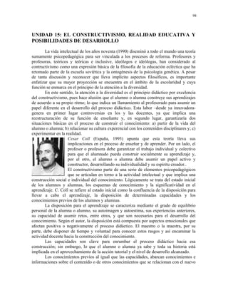 98




UNIDAD 15: EL CONSTRUCTIVISMO, REALIDAD EDUCATIVA Y
POSIBILIDADES DE DESARROLLO
        La vida intelectual de los años noventa (1990) diseminó a todo el mundo una teoría
sumamente psicopedagógica para ser vinculada a los procesos de reforma. Profesores y
profesoras, teóricos y teóricas e inclusive, ideólogos e ideólogas, han considerado al
contructivismo como una expresión básica de la filosofía de la educación ecléctica que ha
retomado parte de la escuela soviética y la ontogénesis de la psicología genética. A pesar
de tanta discusión y reconocer que lleva implícito aspectos filosóficos, es importante
enfatizar que su mayor proyección se encuentra en el ámbito de la escolaridad y cuya
función se enmarca en el principio de la atención a la diversidad.
        En este sentido, la atención a la diversidad es el principio didáctico por excelencia
del constructivismo, pues hace alusión que el alumno o alumna construye sus aprendizajes
de acuerdo a su propio ritmo; lo que indica un llamamiento al profesorado para asumir un
papel diferente en el desarrollo del proceso didáctico. Esta labor –desde ya innovadora-
genera en primer lugar controversias en los y las docentes, ya que implica una
reestructuración de su función de enseñante y, en segundo lugar, garantizaría dos
situaciones básicas en el proceso de construir el conocimiento: a) partir de la vida del
alumno o alumna; b) relacionar su cultura experencial con los contenidos disciplinares y; c)
experimentar en la realidad.
                     Cesar Coll (España, 1993) apunta que esta teoría lleva sus
                     implicaciones en el proceso de enseñar y de aprender. Por un lado, el
                     profesor o profesora debe garantizar el trabajo individual y colectivo
                     para que el alumnado pueda construir socialmente su aprendizaje y,
                     por el otro, el alumno o alumna debe asumir un papel activo y
                     constructor, desarrollando su individualidad y su espíritu creador..
                     El constructivismo parte de una serie de elementos psicopedagógicos
                     que se articulan en torno a la actividad intelectual y que implica una
construcción social e individual del conocimiento. Lógicamente se trata del estado inicial
de los alumnos y alumnas, los esquemas de conocimiento y la significatividad en el
aprendizaje. C. Coll se refiere al estado inicial como la confluencia de la disposición para
llevar a cabo el aprendizaje, la disposición de determinadas capacidades y los
conocimientos previos de los alumnos y alumnas.
        La disposición para el aprendizaje se caracteriza mediante el grado de equilibrio
personal de la alumna o alumno, su autoimagen y autoestima, sus experiencias anteriores,
su capacidad de asumir retos, entre otros, y que son necesarios para el desarrollo del
conocimiento. Según el autor, la disposición está compuesta por aspectos emocionales que
afectan positiva o negativamente el proceso didáctico. El maestro o la maestra, por su
parte, debe disponer de tiempo y voluntad para conocer estos rasgos y así encaminar la
actividad docente hacia la construcción del conocimiento.
        Las capacidades son clave para enrumbar el proceso didáctico hacia esa
construcción; sin embargo, lo que el alumno o alumna ya sabe y toda su historia está
implicada en el aprovechamiento de la acción tutorial y el nivel de desarrollo alcanzado.
        Los conocimientos previos al igual que las capacidades, abarcan conocimientos e
informaciones sobre el contenido o de otros conocimientos que se relacionan con el nuevo
 