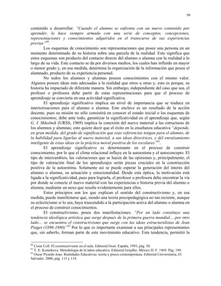 99


contenido a desarrollar. “Cuando el alumno se enfrenta con un nuevo contenido por
aprender, lo hace siempre armado con una serie de conceptos, concepciones,
representaciones y conocimientos adquiridos en el transcurso de sus experiencias
previas”60.
        Los esquemas de conocimiento son representaciones que posee una persona en un
momento determinado de su historia sobre una parcela de la realidad. Esto significa que
estos esquemas son producto del contacto directo del alumno o alumna con la realidad a lo
largo de su vida. Este contacto se da por diversos medios, los cuales han influido en mayor
o menor grado y, en esa medida, determina la organización de la información que posee el
alumnado, producto de su experiencia personal.
        No todos los alumnos y alumnas poseen conocimientos con el mismo valor.
Algunos poseen ideas más adecuadas a la realidad que otros u otras y, esto es porque, su
historia ha impactado de diferente manera. Sin embargo, independiente del caso que sea, el
profesor o profesora debe partir de estas representaciones para que el proceso de
aprendizaje se convierta en una actividad significativa.
        El aprendizaje significativo implica un nivel de importancia que se traduce en
interiorizaciones para el alumno o alumna. Este enclave es un resultado de la acción
docente, pues su misión no sólo consistirá en conocer el estado inicial o los esquemas de
conocimientos; debe ante todo, garantizar la significatividad en el aprendizaje que, según
G. I. Shkolmik (URSS, 1969) implica la conexión del nuevo material a las estructuras de
los alumnos y alumnas; esto quiere decir que el éxito en la enseñanza educativa “depende,
en gran medida, del grado de significación que esas referencias tengan para el alumno, de
la habilidad para ligarlas al nuevo material, a sus ideas directrices, y del enraizamiento
inteligente de estas ideas en la práctica moral positiva de los escolares”61.
        El aprendizaje significativo es determinante en el proceso de construir
conocimiento; por lo que el clima relacional influye en la autoestima y el autoconcepto. El
tipo de intercambios, las valoraciones que se hacen de las opiniones y, principalmente, el
tipo de valoración final de los aprendizajes serán piezas cruciales en la construcción
positiva de la autoestima. Solamente así se puede esperar la generación del interés del
alumno o alumna, su actuación y emocionalidad. Desde esta óptica, la motivación está
ligada a la significatividad, pues para lograrla, el profesor o profesora debe encontrar la vía
por donde se conecte el nuevo material con las experiencias e historia previa del alumno o
alumna, mediante un nexo que resulte evidentemente para ellos.
        Estos principios son los que explican el sentido del constructivismo y, en esa
medida, puede manifestarse que, siendo una teoría psicopedagógica no tan reciente, aunque
su eclecticismo si lo sea, haya trascendido a la participación activa del alumno o alumna en
el proceso de construir conocimientos.
        El constructivismo, posee dos manifestaciones. “Por un lado constituye una
tendencia ideológica artística que surge después de la primera guerra mundial… por otro
lado… se encuentra el constructivismo que surge con las ideas estructuralistas de Jean
Piaget (1896-1980)”62 Por lo que es importante examinar a sus principales representantes
que, sin saberlo, forman parte de este movimiento educativo. Esta tendencia, permitió la

60
   Cesar Coll. El constructivismo en el aula. Editorial Graó. España, 1993, pág. 50.
61
   T. E. Konnikova. Metodología de la labor educativa. Editorial Grijalbo. México D. F. 1969. Pág. 189.
62
   Oscar Picardo Joao. Realidades Educativas: teoría y praxis contemporánea. Editorial Universitaria, El
Salvador. 2000, pág. 113 y 114.
 