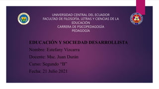 UNIVERSIDAD CENTRAL DEL ECUADOR
FACULTAD DE FILOSOFÍA, LETRAS Y CIENCIAS DE LA
EDUCACIÓN
CARRERA DE PSICOPEDAGOGÍA
PEDAGOGÍA
EDUCACIÓN Y SOCIEDAD DESARROLLISTA
Nombre: Estefany Vizcarra
Docente: Msc. Juan Durán
Curso: Segundo “B”
Fecha: 21 Julio 2021
 