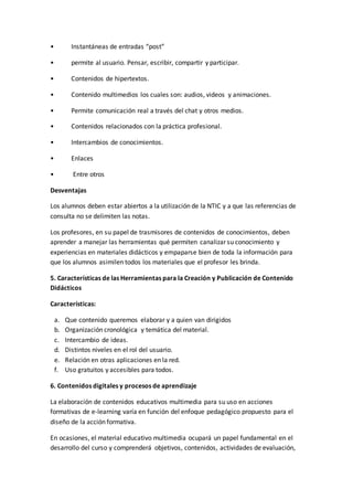 • Instantáneas de entradas “post”
• permite al usuario. Pensar, escribir, compartir y participar.
• Contenidos de hipertextos.
• Contenido multimedios los cuales son: audios, videos y animaciones.
• Permite comunicación real a través del chat y otros medios.
• Contenidos relacionados con la práctica profesional.
• Intercambios de conocimientos.
• Enlaces
• Entre otros
Desventajas
Los alumnos deben estar abiertos a la utilización de la NTIC y a que las referencias de
consulta no se delimiten las notas.
Los profesores, en su papel de trasmisores de contenidos de conocimientos, deben
aprender a manejar las herramientas qué permiten canalizar su conocimiento y
experiencias en materiales didácticos y empaparse bien de toda la información para
que los alumnos asimilen todos los materiales que el profesor les brinda.
5. Características de las Herramientas para la Creación y Publicación de Contenido
Didácticos
Características:
a. Que contenido queremos elaborar y a quien van dirigidos
b. Organización cronológica y temática del material.
c. Intercambio de ideas.
d. Distintos niveles en el rol del usuario.
e. Relación en otras aplicaciones en la red.
f. Uso gratuitos y accesibles para todos.di
6. Contenidos digitales y procesos de aprendizaje
La elaboración de contenidos educativos multimedia para su uso en acciones
formativas de e-learning varía en función del enfoque pedagógico propuesto para el
diseño de la acción formativa.
En ocasiones, el material educativo multimedia ocupará un papel fundamental en el
desarrollo del curso y comprenderá objetivos, contenidos, actividades de evaluación,
 