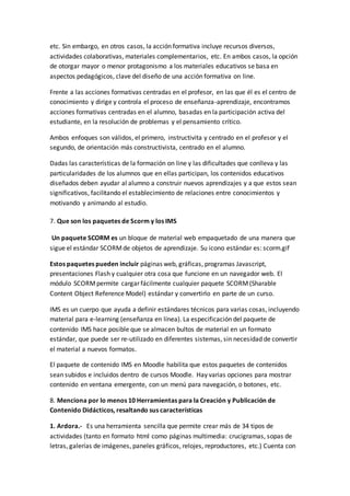 etc. Sin embargo, en otros casos, la acción formativa incluye recursos diversos,
actividades colaborativas, materiales complementarios, etc. En ambos casos, la opción
de otorgar mayor o menor protagonismo a los materiales educativos se basa en
aspectos pedagógicos, clave del diseño de una acción formativa on line.
Frente a las acciones formativas centradas en el profesor, en las que él es el centro de
conocimiento y dirige y controla el proceso de enseñanza-aprendizaje, encontramos
acciones formativas centradas en el alumno, basadas en la participación activa del
estudiante, en la resolución de problemas y el pensamiento crítico.
Ambos enfoques son válidos, el primero, instructivita y centrado en el profesor y el
segundo, de orientación más constructivista, centrado en el alumno.
Dadas las características de la formación on line y las dificultades que conlleva y las
particularidades de los alumnos que en ellas participan, los contenidos educativos
diseñados deben ayudar al alumno a construir nuevos aprendizajes y a que estos sean
significativos, facilitando el establecimiento de relaciones entre conocimientos y
motivando y animando al estudio.
7. Que son los paquetes de Scorm y los IMS
Un paquete SCORM es un bloque de material web empaquetado de una manera que
sigue el estándar SCORMde objetos de aprendizaje. Su icono estándar es: scorm.gif
Estos paquetes pueden incluir páginas web, gráficas, programas Javascript,
presentaciones Flash y cualquier otra cosa que funcione en un navegador web. El
módulo SCORMpermite cargar fácilmente cualquier paquete SCORM(Sharable
Content Object Reference Model) estándar y convertirlo en parte de un curso.
IMS es un cuerpo que ayuda a definir estándares técnicos para varias cosas, incluyendo
material para e-learning (enseñanza en línea). La especificación del paquete de
contenido IMS hace posible que se almacen bultos de material en un formato
estándar, que puede ser re-utilizado en diferentes sistemas, sin necesidad de convertir
el material a nuevos formatos.
El paquete de contenido IMS en Moodle habilita que estos paquetes de contenidos
sean subidos e incluidos dentro de cursos Moodle. Hay varias opciones para mostrar
contenido en ventana emergente, con un menú para navegación, o botones, etc.
8. Menciona por lo menos 10 Herramientas para la Creación y Publicación de
Contenido Didácticos, resaltando sus características
1. Ardora.- Es una herramienta sencilla que permite crear más de 34 tipos de
actividades (tanto en formato html como páginas multimedia: crucigramas, sopas de
letras, galerías de imágenes, paneles gráficos, relojes, reproductores, etc.) Cuenta con
 