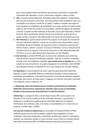 para realizar publicaciones electrónicas que permiten aprovechar la capacidad
multimedia del ordenador e incluir animaciones, imágenes, vídeo y sonido.
8. JClic sirve para realizar diferentes actividades educativas digitales: rompecabezas,
ejercicios de asociación, entre otros. Está desarrollado sobre plataforma Java y sus
actividades se visualizan a través de un applet. También se pueden descargar en
local y guardar en la biblioteca de actividades. En su web, cuenta con explicaciones
sobre las dos formas de acceder a las actividades, además de páginas de ejemplos
a los que se puede acceder mediante un buscador y que están enfocadas a Infantil,
Primaria, ESO y Bachillerato. Desde el Servicio de Formación en Red del ITE se
puede acceder a formación del profesorado en Creación de actividades con JClic.
9. Hot Potatoes es quizá la patata caliente más popular en el campo de creación de
recursos educativos digitales. Cuenta con seis aplicaciones que permiten realizar
actividades de opción múltiple, de respuestas cortas, crucigramas, ejercicios de
rellenar huecos, ordenar y asociar. Funciona en Windows y Linux y necesitas tener
instalado Java en tu equipo. El Servicio de Formación en Red del profesorado del
ITE ofrece un curso sobre Aplicaciones educativas con Hot Potatoes.
10. Exe learning es el editor XHTML para la creación de contenidos para elearning.
Fácil de utilizar y bastante flexible para exportar, importar y reutilizar contenidos,
permite crear curso digitales completos; aquí puede verse un ejemplo de un curso
creado con esta herramienta. Se puede empaquetar los contenidos como SCORM
para después llevarlos a la plataforma con la que trabajes, por ejemplo, Moodle.
10. Quandary es una herramienta de autor específica para desarrollar laberintos
digitales, es decir, actividades didácticas interactivas basadas en los principios del
aprendizaje por problemas. Esta aplicación permite la creación de laberintos digitales
multimedia que consten de texto audio e imágenes así como de solo audio, solo texto,
solo imágenes, texto e imágenes, etc.
9. eXelearnig, como herramientas para la creación y publicación de contenidos.
Definición. Características. Importancia. Describir cadauna de sus actividades.
Resaltas otras acciones que se puede hacer en esta herramienta.
eXelearnig es un programa libre y abierto bajo licencia GPL-2 para ayudar a los
docentes en la creación y publicación de contenidos docentes, y que permite a
profesores y académicos la publicación de contenidos didácticos en soportes
informáticos (CD, memorias USB, en la web), sin necesidad de ser ni convertirse en
expertos en HTML, XML o HTML5.
Los recursos creados en eXelearning son accesibles en formato XHTML o HTML5,
pudiendo generarse sitios web completos (páginas web navegables), insertar
contenidos interactivos (preguntas y actividades de diferentes tipos) en cada página,
exportar los contenidos creados en otros formatos como ePub3 (un estándar abierto
para libros electrónicos),IMS o SCORM(estándares educativos que permiten
 