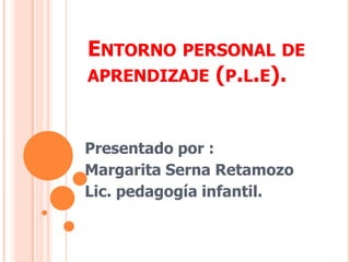 Entorno personal de aprendizaje (p.l.e).  Presentado por : Margarita Serna Retamozo  Lic. pedagogía infantil.  