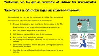 Problemas con los que se encuentra al utilizar las Herramientas
Tecnológicas en Educación segùn sus niveles de educaciòn.
Los problemas con los que se encuentran al utilizar las Herramientas
Tecnológicas en Educación según los niveles de educación son:
1. Grandes desigualdades, pues muchos no tienen acceso a las TIC.
Aparece una nueva brecha tecnológico que genera exclusión social.
2. Poco conocimiento por parte de los estudiantes.
3. Actividades en gran cantidad de parte de los profesores,
4. Poco explicación por parte de los docentes.
5. Las estrategias metodológicas utilizadas por los docentes no son las
mejores.
1. Dependencia tecnológica: creencia de que las tecnologías solucionarán
todos nuestros problemas
1. Necesidad de una alfabetización digital para integrarse en la nueva
sociedad
 