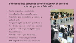 ● Facilitar computadoras a los estudiantes.
● Antena Satelital en las áreas de difícil acceso
● Capacitación para los estudiantes y profesores y
padres de famila
● Competencia digital docente. Para poder formar a
los jóvenes debemos contar con docentes
preparados y con la competencia digital necesaria.
● Educación Inclusiva.
● Contenidos y recursos para el aprendizaje. ...
● Infraestructura en la escuela y conectividad.
● Metodologías de aprendizaje que usen la escuelas
Soluciones a los obstáculos que se encuentran en el uso de
la tecnología en la Educación
 