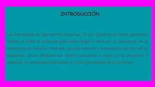 INTRODUCCIÓN
Las tecnologías de información modernas, si son utilizadas en forma apropiada,
ofrecen a todos el potencial para poder llegar a alcanzar la vanguardia de la
enseñanza de ciencias. Para ello, se está creando e implantación de una red de
educación virtual utilizando los últimos conceptos e ideas de la educación a
distancia, de tecnologías avanzadas y modos apropiados de conectividad.
 