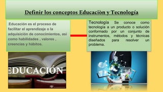 Definir los conceptos Educaciòn y Tecnología
Es Educación es el proceso de
facilitar el aprendizaje o la
adquisición de conocimientos, así
como habilidades , valores ,
creencias y hábitos.
Tecnología Se conoce como
tecnología a un producto o solución
conformado por un conjunto de
instrumentos, métodos y técnicas
diseñados para resolver un
problema.
 