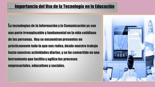 Importancia del Uso de la Tecnología en la Educación
La tecnologías de la Información y la Comunicación ya son
una parte irremplazable y fundamental en la vida cotidiana
de las personas. Hoy se encuentran presentes en
prácticamente todo lo que nos rodea, desde nuestro trabajo
hasta nuestras actividades diarias, y se ha convertido en una
herramienta que facilita y agiliza los procesos
empresariales, educativos y sociales.
 