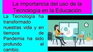 La importancia del uso de la
Tecnología en la Educación
La Tecnología ha
transformado
nuestras vida y en
tiempos de
Pandemia ha sido
profundo el
cambio.
 