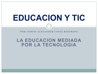 EDUCACION Y TIC
 POR: EDWIN ALEXANDER LOPEZ RESTREPO



LA EDUCACION MEDIADA
 POR LA TECNOLOGIA
 