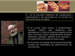 (… en la escuela) hablamos de cooperación, generosidad o de sinceridad en un mundo en que esas cosas no existen. Si el mundo fuera bueno, si predominasen aquellos valores que deseamos que prevalezcan, si toda la inmensa mayoría de los seres humanos fuesen habitualmente sinceros, tolerantes, solidarios, abiertos a la creación  …  no habría falta educarles en esas cosas. En el fondo, la mayoría de las pautas llamadas  virtudes  son estrategias de supervivencia, de convivencia. 
