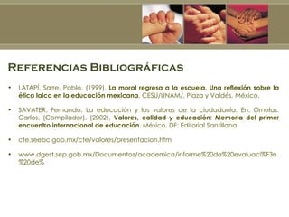 Referencias Bibliográficas LATAPÍ, Sarre, Pablo. (1999).  La moral regresa a la escuela. Una reflexión sobre la ética laica en la educación mexicana , CESU/UNAM/, Plaza y Valdés, México. SAVATER, Fernando. La educación y los valores de la ciudadanía. En: Ornelas, Carlos. (Compilador). (2002).  Valores, calidad y educación: Memoria del primer encuentro internacional de educación . México, DF: Editorial Santillana. cte.seebc.gob.mx/cte/valores/presentacion.htm www.dgest.sep.gob.mx/Documentos/academica/informe%20de%20evaluaci%F3n%20de%  
