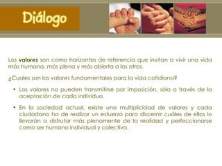 Los  valores  son como horizontes de referencia que invitan a vivir una vida más humana, más plena y más abierta a los otros.  ¿ Cuales son los valores fundamentales para la vida cotidiana? Los valores no pueden transmitirse por imposición, sólo a través de la aceptación de cada individuo.  En la sociedad actual, existe una multiplicidad de valores y cada ciudadano ha de realizar un esfuerzo para discernir cuáles de ellos lo llevarán a disfrutar más plenamente de la realidad y perfeccionarse como ser humano individual y colectivo. 