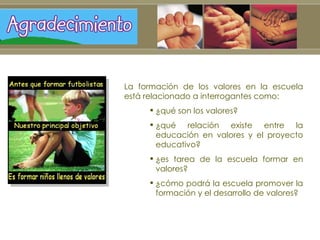 La formación de los valores en la escuela está relacionado a interrogantes como:  ¿qué son los valores? ¿qué relación existe entre la educación en valores y el proyecto educativo? ¿es tarea de la escuela formar en valores? ¿cómo podrá la escuela promover la formación y el desarrollo de valores?  
