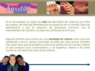 En la actualidad, se habla de  crisis  de identidad, de violencia por falta de valores, de falta de identidad por la ausencia de un sentido claro de pertenencia y por la carencia de proyectos comunes, por la imposibilidad de cambio y la falta de confianza en el futuro.  Algunos afirman que vivimos en una  sociedad sin valores ; otros que han aparecido nuevos valores asociados al estilo de vida actual; también hay quien dice que el problema está en la existencia de muchos valores lo que produce que confundamos y no logremos valorar a los seres humanos y la forma de vida de los mismos. 