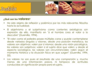 ¿Qué son los  valores ? Ha sido objeto de reflexión y polémica por los más relevantes filósofos hasta la actualidad.  El objetivismo y el subjetivismo como corrientes axiológicas son expresión de ello, manifiesto en "si el hombre crea el valor o lo descubre" (Guervilla, 1994).  "El valor como el poliedro posee múltiples caras y puede contemplarse desde variados ángulos y visiones, desde una posición metafísica, los valores son objetivos: valen por sí mismos; desde una visión psicológica, los valores son subjetivos: valen si el sujeto dice que valen; y desde el aspecto sociológico, los valores son circunstanciales: valen según el momento histórico y la situación física en que surgen" (Guervilla, 1994, 32). Los valores no son pues el resultado de una comprensión y, mucho menos de una información pasiva, ni tampoco de actitudes conducidas sin significación propia para el sujeto.   