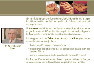 En la historia del currículum nacional durante este siglo la ética había cedido espacio al civismo hasta casi desaparecer. El  civismo  enfatizo los contenidos relacionados con la organización del Estado, el cumplimiento de las leyes y la formación del sentido de identidad nacional. La asignatura de  Educación cívica y ética  pretende cumplir con tres objetivos: La educación para la democracia Relacionar los objetivos de la educación cívica con los valores éticos. Abrir un espacio curricular propio a la formación moral. La formación moral es un tema que no solo confronta a los maestros sino también a los padres de familia. Dr. Pablo Latapí Sarre 