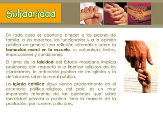 En todo caso es oportuno ofrecer a los padres de familia, a los maestros, los funcionarios y a la opinión publica en general una reflexión sistemática sobre la  formación moral en la escuela , su naturaleza, limites, implicaciones y condiciones. El tema de la  laicidad  del Estado mexicano implica posiciones con respecto a la libertad religiosa de los ciudadanos, la actuación publica de las iglesias y la definiciones sobre la moral publica. La  Iglesia católica  sigue siendo predominante en el escenario político-religioso del país; es un muy importante referente de las opiniones que sobre moralidad privada o publica tiene la mayoría de la población, por razones culturares. 