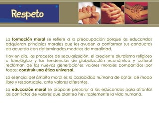 La  formación moral  se refiere a la preocupación porque los educandos adquieran principios morales que les ayuden a conformar sus conductas de acuerdo con determinados modelos de moralidad. Hoy en día, los procesos de secularización, el creciente pluralismo religioso o ideológico y las tendencias de globalización económica y cultural reclaman de las nuevas generaciones valores morales compartidos por todos:  construir una ética universal .  Lo esencial del ámbito moral es la capacidad humana de optar, de modo libre y responsable, ante valores diferentes.  La  educación moral  se propone preparar a los educandos para afrontar los conflictos de valores que plantea inevitablemente la vida humana. 