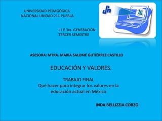 UNIVERSIDAD PEDAGÓGICA  NACIONAL UNIDAD 211 PUEBLA L I E 3ra. GENERACIÓN TERCER SEMESTRE ASESORA: MTRA. MARÍA SALOMÉ GUTIÉRREZ CASTILLO EDUCACIÓN Y VALORES. TRABAJO FINAL Qué hacer para integrar los valores en la educación actual en México INDA BELLIZZIA CORZO 