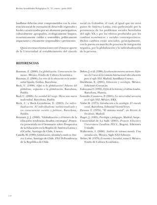 Revista Actualidades Pedagógicas N.o 55 / enero - junio 2010




      lasallistas deberán estar comprometidos con la cons-             social en Colombia, el cual, al igual que en otros
      trucción social de escenarios de desarrollo regionales y         países de América Latina, está quebrantado por la
      locales, caracterizados por ser altamente participativos,        persistencia de los problemas sociales heredados
      culturalmente apropiados, ecológicamente limpios,                del siglo XX y por los efectos producidos por los
      económicamente viables y sostenibles, políticamente              cambios económicos y sociales contemporáneos.
      impactantes y éticamente responsables y pertinentes.             Dichos cambios están asociados, principalmente,
                                                                       con la puesta en marcha de procesos de integración
         Quizá en estas orientaciones esté el mayor aporte             negativa, por la globalización y la individualización
      de la Universidad al restablecimiento del vínculo                de la persona.



      Referencias

      Bauman, Z. (2006), La globalización. Consecuencias hu-           Delors, J. et ál. (1996), La educación encierra un tesoro. Infor-
          manas, México, Fondo de Cultura Económica.                       me a la Unesco de la Comisión Internacional sobre educación
      Bauman, Z. (2008), Los retos de la educación en la moder-            para el siglo XXI, Madrid, Santillana-Unesco.
          nidad líquida, Gedisa, Barcelona.                            Durkheim, E. (2001), Educación y sociología, México,
      Beck, U. (1998), ¿Qué es la globalización? Falacias del              Ediciones Coyoacán.
          globalismo, respuestas a la globalización, Barcelona,        Fukuyama F. (1992), El fin de la historia y el último hombre,
          Paidós.                                                          Barcelona, Planeta.
      Beck U. (2006), La sociedad del riesgo. Hacia una nueva          González Casanova, P. (2001), La universidad necesaria
          modernidad, Barcelona, Paidós.                                   en el siglo XXI, México, ERA.
      Beck, U. y Beck-Gernsheim, E. (2003), La indivi-                 Nisbet R. (1975), Introducción a la sociología. El vínculo
          dualización. El individualismo institucionalizado y              social, Barcelona, Editorial Vicens-Vives.
          sus consecuencias sociales y políticas, Barcelona,           Parsons T. (1976), “El sistema social”, en Revista de
          Paidós.                                                          Occidente, Madrid.
      Brunner, J. J. (2000), “Globalización y el futuro de la          Piaget, J. (1983), Psicología y pedagogía, Madrid, Sarpe.
          educación: tendencias, desafíos, estrategias”, Ponen-        Universidad de La Salle (2007), Proyecto Educativo
          cia presentada en el Seminario sobre Prospectiva                 Universitario Lasallista PEUL, Bogotá, Ediciones
          de la Educación en la Región de América Latina y                 Unisalle.
          el Caribe, Santiago de Chile, Unesco.                        Wallerstein, I. (2006). Análisis de sistemas-mundo. Una
      Castells, M. (1999), Globalización, identidad y estado en Amé-       introducción, México, Siglo XXI Editores.
          rica Latina, Santiago de Chile, PNUD-Presidencia             Weber, M. (1979), Economía y Sociedad, tomo I, México,
          de la República de Chile.                                        Fondo de Cultura Económica.




140
 