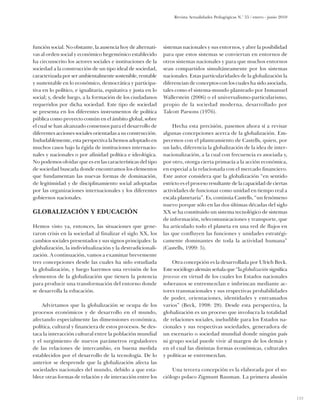 Revista Actualidades Pedagógicas N.o 55 / enero - junio 2010




función social. No obstante, la ausencia hoy de alternati-     sistemas nacionales y sus entornos, y abre la posibilidad
vas al orden social y económico hegemónico establecido         para que estos sistemas se conviertan en entornos de
ha circunscrito los actores sociales e instituciones de la     otros sistemas nacionales y para que muchos entornos
sociedad a la construcción de un tipo ideal de sociedad,       sean compartidos simultáneamente por los sistemas
caracterizada por ser ambientalmente sostenible, rentable      nacionales. Estas particularidades de la globalización la
y sustentable en lo económico, democrática y participa-        diferencian de conceptos con los cuales ha sido asociada,
tiva en lo político, e igualitaria, equitativa y justa en lo   tales como el sistema-mundo planteado por Inmanuel
social; y, desde luego, a la formación de los ciudadanos       Wallerstein (2006) o el universalismo-particularismo,
requeridos por dicha sociedad. Este tipo de sociedad           propio de la sociedad moderna, desarrollado por
se presenta en los diferentes instrumentos de política         Talcott Parsons (1976).
pública como proyecto común en el ámbito global, sobre
el cual se han alcanzado consensos para el desarrollo de            Hecha esta precisión, pasemos ahora sí a revisar
diferentes acciones sociales orientadas a su construcción.     algunas concepciones acerca de la globalización. Em-
Indudablemente, esta perspectiva la hemos adoptado en          pecemos con el planteamiento de Castells, quien, por
muchos casos bajo la égida de instituciones internacio-        un lado, diferencia la globalización de la idea de inter-
nales y nacionales o por afinidad política e ideológica.       nacionalización, a la cual con frecuencia es asociada y,
No podemos olvidar que es en las características del tipo      por otro, otorga cierta primacía a la acción económica,
de sociedad buscada donde encontramos los elementos            en especial a la relacionada con el mercado financiero.
que fundamentan las nuevas formas de dominación,               Este autor considera que la globalización “en sentido
de legitimidad y de disciplinamiento social adoptadas          estricto es el proceso resultante de la capacidad de ciertas
por las organizaciones internacionales y los diferentes        actividades de funcionar como unidad en tiempo real a
gobiernos nacionales.                                          escala planetaria”. Es, continúa Castells, “un fenómeno
                                                               nuevo porque sólo en las dos últimas décadas del siglo
Globalización y educación                                      XX se ha constituido un sistema tecnológico de sistemas
                                                               de información, telecomunicaciones y transporte, que
Hemos visto ya, entonces, las situaciones que gene-            ha articulado todo el planeta en una red de flujos en
raron crisis en la sociedad al finalizar el siglo XX, los      las que confluyen las funciones y unidades estratégi-
cambios sociales presentados y sus signos principales: la      camente dominantes de toda la actividad humana”
globalización, la individualización y la destradicionali-      (Castells, 1999: 5).
zación. A continuación, vamos a examinar brevemente
tres concepciones desde las cuales ha sido estudiada               Otra concepción es la desarrollada por Ulrich Beck.
la globalización, y luego haremos una revisión de los          Este sociólogo alemán señala que “la globalización significa
elementos de la globalización que tienen la potencia           procesos en virtud de los cuales los Estados nacionales
para producir una transformación del entorno donde             soberanos se entremezclan e imbrincan mediante ac-
se desarrolla la educación.                                    tores transnacionales y sus respectivas probabilidades
                                                               de poder, orientaciones, identidades y entramados
    Advirtamos que la globalización se ocupa de los            varios” (Beck, 1998: 28). Desde esta perspectiva, la
procesos económicos y de desarrollo en el mundo,               globa­ización es un proceso que involucra la totalidad
                                                                     l
afectando especialmente las dimensiones económica,             de relaciones sociales, ineludible para los Estados na-
política, cultural y financiera de estos procesos. Se des-     cionales y sus respectivas sociedades, generadora de
taca la interacción cultural entre la población mundial        un escenario o sociedad mundial donde ningún país
y el surgimiento de nuevos parámetros reguladores              ni grupo social puede vivir al margen de los demás y
de las relaciones de intercambio, en buena medida              en el cual las distintas formas económicas, culturales
establecidos por el desarrollo de la tecnología. De lo         y políticas se entremezclan.
anterior se desprende que la globalización afecta las
sociedades nacionales del mundo, debido a que esta-                Una tercera concepción es la elaborada por el so-
blece otras formas de relación y de interacción entre los      ciólogo polaco Zigmunt Bauman. La primera alusión



                                                                                                                                   133
 