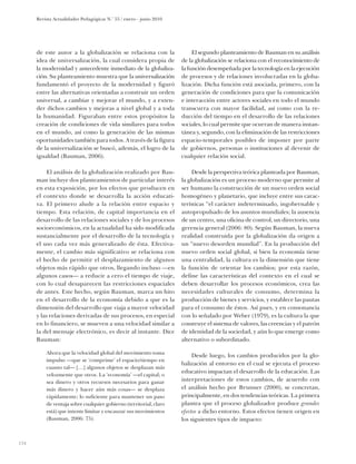 Revista Actualidades Pedagógicas N.o 55 / enero - junio 2010




      de este autor a la globalización se relaciona con la                El segundo planteamiento de Bauman en su análisis
      idea de universalización, la cual considera propia de          de la globalización se relaciona con el reconocimiento de
      la modernidad y antecedente inmediato de la globaliza-         la función desempeñada por la tecnología en la ejecución
      ción. Su planteamiento muestra que la universalización         de procesos y de relaciones involucradas en la globa-
      fundamentó el proyecto de la modernidad y figuró               lización. Dicha función está asociada, primero, con la
      entre las alternativas orientadas a construir un orden         generación de condiciones para que la comunicación
      universal, a cambiar y mejorar el mundo, y a exten-            e interacción entre actores sociales en todo el mundo
      der dichos cambios y mejoras a nivel global y a toda           transcurra con mayor facilidad, así como con la re-
      la humanidad. Figuraban entre estos propósitos la              ducción del tiempo en el desarrollo de las relaciones
      creación de condiciones de vida similares para todos           sociales, lo cual permite que ocurran de manera instan-
      en el mundo, así como la generación de las mismas              tánea y, segundo, con la eliminación de las restricciones
      oportunidades también para todos. A través de la figura        espacio-temporales posibles de imponer por parte
      de la universalización se buscó, además, el logro de la        de gobiernos, personas o instituciones al devenir de
      igualdad (Bauman, 2006).                                       cualquier relación social.

           El análisis de la globalización realizado por Bau-             Desde la perspectiva teórica planteada por Bauman,
      man incluye dos planteamientos de particular interés           la globalización es un proceso moderno que permite al
      en esta exposición, por los efectos que producen en            ser humano la construcción de un nuevo orden social
      el contexto donde se desarrolla la acción educati-             homogéneo y planetario, que incluye entre sus carac-
      va. El primero alude a la relación entre espacio y             terísticas “el carácter indeterminado, ingobernable y
      tiempo. Esta relación, de capital importancia en el            autopropulsado de los asuntos mundiales; la ausencia
      desarrollo de las relaciones sociales y de los procesos        de un centro, una oficina de control, un directorio, una
      socioeconómicos, en la actualidad ha sido modificada           gerencia general (2006: 80). Según Bauman, la nueva
      sustancialmente por el desarrollo de la tecnología y           realidad construida por la globalización da origen a
      el uso cada vez más generalizado de ésta. Efectiva-            un “nuevo desorden mundial”. En la producción del
      mente, el cambio más significativo se relaciona con            nuevo orden social global, si bien la economía tiene
      el hecho de permitir el desplazamiento de algunos              una centralidad, la cultura es la dimensión que tiene
      objetos más rápido que otros, llegando incluso —en             la función de orientar los cambios; por esta razón,
      algunos casos— a reducir a cero el tiempo de viaje,            define las características del contexto en el cual se
      con lo cual desaparecen las restricciones espaciales           deben desarrollar los procesos económicos, crea las
      de antes. Este hecho, según Bauman, marca un hito              necesidades culturales de consumo, determina la
      en el desarrollo de la economía debido a que es la             producción de bienes y servicios, y establece las pautas
      dimensión del desarrollo que viaja a mayor velocidad           para el consumo de éstos. Así pues, y en consonancia
      y las relaciones derivadas de sus procesos, en especial        con lo señalado por Weber (1979), es la cultura la que
      en lo financiero, se mueven a una velocidad similar a          construye el sistema de valores, las creencias y el patrón
      la del mensaje electrónico, es decir al instante. Dice         de identidad de la sociedad, y aún lo que emerge como
      Bauman:                                                        alternativo o subordinado.

          Ahora que la velocidad global del movimiento toma
                                                                          Desde luego, los cambios producidos por la glo-
          impulso —que se ‘comprime’ el espacio/tiempo en
                                                                     balización al entorno en el cual se ejecuta el proceso
          cuanto tal— […] algunos objetos se desplazan más
                                                                     educativo impactan el desarrollo de la educación. Las
          velozmente que otros. La ‘economía’ —el capital; o
          sea dinero y otros recursos necesarios para ganar          interpretaciones de estos cambios, de acuerdo con
          más dinero y hacer aún más cosas— se desplaza              el análisis hecho por Brunner (2000), se concretan,
          rápidamente; lo suficiente para mantener un paso           principalmente, en dos tendencias teóricas. La primera
          de ventaja sobre cualquier gobierno (territorial, claro    plantea que el proceso globalizador produce grandes
          está) que intente limitar y encauzar sus movimientos       efectos a dicho entorno. Estos efectos tienen origen en
          (Bauman, 2006: 75).                                        los siguientes tipos de impacto:



134
 