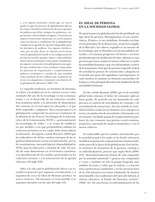 Revista Actualidades Pedagógicas N.o 55 / enero - junio 2010




    […] los impactos decisionales: tienen que ver con el       El ideal de persona
    grado en que los procesos de globalización alteran         en la sociedad global
    los costos y beneficios relativos de diversas opciones
    de políticas que deben adoptar los gobiernos, cor-
                                                               De igual manera la globalización ha ido perfilando un
    poraciones, colectividades u hogares. A su turno, los
                                                               tipo ideal de persona. Detengámonos en sus caracte-
    impactos institucionales tienen que ver con la manera
                                                               rísticas. Primero, es un ciudadano, formado con base
    como las fuerzas y condiciones de la globalización
    configuran la agenda de opciones disponibles para          en los principios de la democracia, el ejercicio amplio
    los decidores de políticas. Los impactos distribucio-      de la libertad y los valores; segundo es un usuario de
    nales, por su lado, dicen en relación con la forma         la tecnología, que se identifica con las necesidades cul-
    como la globalización incide en la configuración de        turales y el consumo progresivo de bienes y servicios
    las fuerzas sociales (grupos, clases y colectividades)     producidos para la satisfacción de éstas. Además, es una
    dentro de las sociedades y entre países. ­ inalmente,
                                                F              persona que busca realizar el menor esfuerzo en todas
    los impactos estructurales de la globalización son aque-   las actividades humanas y que vive del momento, es decir
    llos que condicionan a corto, mediano o largo plazo        de lo instantáneo. Este tipo de persona responde al ideal
    los patrones de organización y comportamiento
                                                               de sociedad en proceso de construcción y adopción en
    políticos, económicos y sociales de una sociedad
                                                               el mundo por parte del capitalismo contemporáneo, el
    como producto de los conflictos que se generan en
                                                               cual convierte el consumo en elemento característico de
    torno a la adaptación o resistencia a las fuerzas de
    la globalización (Brunner, 2000: 7-8).                     la época y en la principal alternativa de satisfacción de las
                                                               necesidades humanas.
     La segunda tendencia, en términos de Brunner,
se refiere a la modificación de los contextos cercanos como         En fin, señala Bauman (2006) que en la sociedad
resultado del uso de la tecnología en las comunica-            global todos tenemos el deber de consumir, ojalá en
ciones y en el desarrollo de las relaciones sociales.          buen grado, de acuerdo con las demandas de cada
Esta tendencia alude a la afectación de dimensiones            persona en materia de necesidades de consumo y de
del contexto en el cual opera la educación y al que            acumulación de sensaciones. En este sentido, la socie-
debe responder y adaptarse. Para esta perspectiva la           dad actual ha creado un ser humano cuya vida gira en
globalización comprende los procesos resultantes de            torno a la satisfacción de necesidades relacionadas con
la difusión de las Nuevas Tecnologías de la Informa-           el consumo y ha fijado pautas de comportamiento para
ción y de la Comunicación (NTIC) —particularmente              hacer de este consumo una práctica social continua,
las tecnologías de redes— y se ocupa de establecer             progresiva, ejecutada de manera instantánea y con el
en qué medida y con qué profundidad cambian los                menor esfuerzo.
contextos próximos en los cuales debe desarrollarse
la educación. Al respecto, señala Brunner (2000) que                Es indiscutible que los cambios introducidos por
los indicadores de dichos cambios emergen de las si-           la sociedad actual a los cuales se ha hecho referencia
guientes dimensiones: acceso a la información, acervo          modificaron pautas de comportamiento institucionali-
de conocimientos, mercado laboral, disponibilidad de           zadas antes de la época de la globalización. Este hecho,
NTIC para la educación y mundos de vida. El estu-              en términos de formación de la persona, condujo a
dio de estas dimensiones en el territorio contribuye           su individualización, proceso que según Beck (2006:
a la identificación de los cambios presentados en los          255) “destradicionaliza las formas de vida originadas
contextos cercanos y a la construcción de la agenda            por la sociedad industrial” y genera una compulsión
educativa del siglo XXI.                                       a “crear y modelar no sólo la propia biografía, sino
                                                               también los lazos y redes que la rodean, y a hacerlo
    Salta a la vista que la globalización afecta a la so-      entre preferencias cambiantes y en las sucesivas fases
ciedad en general y por supuesto a la educación; y si          de la vida mientras nos vamos adaptando de manera
seguimos de cerca las ideas de Brunner produce un              interminable a las condiciones del mercado laboral, al
nuevo contexto. Tal escenario es irreconocible si lo           sistema educativo, al Estado del bienestar, etcétera”
seguimos mirando con los ojos del siglo XX.                    (2006: 42). De esta forma, la individualización de las


                                                                                                                                   135
 