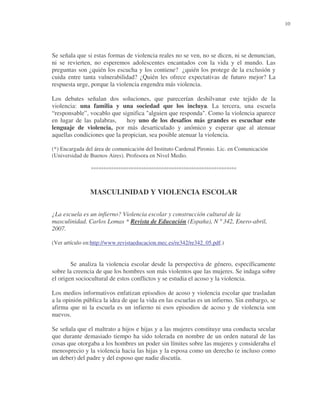 10

Se señala que si estas formas de violencia reales no se ven, no se dicen, ni se denuncian,
ni se revierten, no esperemos adolescentes encantados con la vida y el mundo. Las
preguntas son ¿quién los escucha y los contiene? ¿quién los protege de la exclusión y
cuida entre tanta vulnerabilidad? ¿Quién les ofrece expectativas de futuro mejor? La
respuesta urge, porque la violencia engendra más violencia.
Los debates señalan dos soluciones, que parecerían deshilvanar este tejido de la
violencia: una familia y una sociedad que los incluya. La tercera, una escuela
“responsable”, vocablo que significa "alguien que responda". Como la violencia aparece
en lugar de las palabras,
hoy uno de los desafíos más grandes es escuchar este
lenguaje de violencia, por más desarticulado y anómico y esperar que al atenuar
aquellas condiciones que la propician, sea posible atenuar la violencia.
(*) Encargada del área de comunicación del Instituto Cardenal Pironio. Lic. en Comunicación
(Universidad de Buenos Aires). Profesora en Nivel Medio.

°°°°°°°°°°°°°°°°°°°°°°°°°°°°°°°°°°°°°°°°°°°°°°°°°°°°°°°°°°

MASCULINIDAD Y VIOLENCIA ESCOLAR
¿La escuela es un infierno? Violencia escolar y construcción cultural de la
masculinidad. Carlos Lomas * Revista de Educación (España), N º 342, Enero-abril,
2007.
(Ver artículo en:http://www.revistaeducacion.mec.es/re342/re342_05.pdf.)

Se analiza la violencia escolar desde la perspectiva de género, específicamente
sobre la creencia de que los hombres son más violentos que las mujeres. Se indaga sobre
el origen sociocultural de estos conflictos y se estudia el acoso y la violencia.
Los medios informativos enfatizan episodios de acoso y violencia escolar que trasladan
a la opinión pública la idea de que la vida en las escuelas es un infierno. Sin embargo, se
afirma que ni la escuela es un infierno ni esos episodios de acoso y de violencia son
nuevos.
Se señala que el maltrato a hijos e hijas y a las mujeres constituye una conducta secular
que durante demasiado tiempo ha sido tolerada en nombre de un orden natural de las
cosas que otorgaba a los hombres un poder sin límites sobre las mujeres y consideraba el
menosprecio y la violencia hacia las hijas y la esposa como un derecho (e incluso como
un deber) del padre y del esposo que nadie discutía.

 
