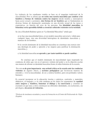11

La violencia de los estudiantes tendría su base en el arquetipo tradicional de la
masculinidad. Pero se afirma que no existe una esencia masculina que condene a los
hombres a formas de violencia contra las mujeres (desde insultos y menosprecio
hasta acoso sexual y asesinato), sino formas de ser hombres que se fundamentan en
diversas formas de dominación sustentadas en una división sexual de las tareas y
expectativas, en función del sexo de las personas. La identidad masculina (o
femenina) sería aprendida debido a creencias culturales existentes en la sociedad.
Se cita a Elizabeth Badinter quien en “La Identidad Masculina” señala que:
a) no hay una masculinidad única, ni un modelo masculino universal y válido para
cualquier lugar, sino una diversidad heterogénea de identidades masculinas y
maneras de ser hombres.
b) la versión dominante de la identidad masculina no constituye una esencia sino
una ideología de poder y opresión a las mujeres para justificar la dominación
masculina, y
c) la identidad masculina se aprende y por tanto también se puede cambiar.
Se concluye que el modelo dominante de masculinidad sigue inspirando las
conductas de niños que ven en el ejercicio violento del poder y en la objeción escolar
una manera de afirmar su identidad masculina frente al orden femenino de la escuela.
Por esto es de gran importancia una actitud crítica en la escuela ante las conductas
violentas de algunos chicos, y acciones pedagógicas que favorezcan maneras de
entender y vivir la masculinidad, de ser y sentirse hombres, pero con profundos valores
humanos.
Es esencial incorporar en la educación (teorías y prácticas, currículos y materiales
didácticos, al lenguaje y a la vida cotidiana en las aulas) los argumentos de equidad
entre mujeres y hombres, fomentar el diálogo y la convivencia y construir un
escenario en que unas y otros construyan sus diferentes identidades, sin exclusiones, sin
privilegios, sin acosos ni violencias.
*Profesor de enseñanza secundaria y asesor de formación en el Centro del Profesorado de Gijón
(España).

°°°°°°°°°°°°°°°°°°°°°°°°°°°°°°°°°°°°°°°°°°°°°°°°°°°°°°°°°°

 