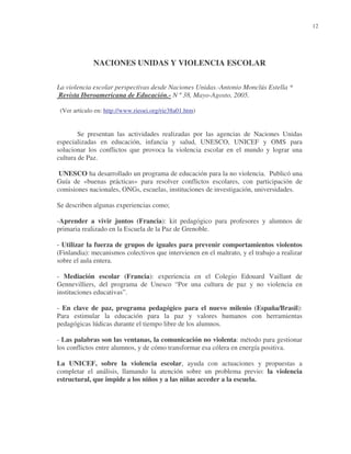 12

NACIONES UNIDAS Y VIOLENCIA ESCOLAR
La violencia escolar perspectivas desde Naciones Unidas.-Antonio Monclús Estella *
Revista Iberoamericana de Educación.- N º 38, Mayo-Agosto, 2005.
(Ver artículo en: http://www.rieoei.org/rie38a01.htm)

Se presentan las actividades realizadas por las agencias de Naciones Unidas
especializadas en educación, infancia y salud, UNESCO, UNICEF y OMS para
solucionar los conflictos que provoca la violencia escolar en el mundo y lograr una
cultura de Paz.
UNESCO ha desarrollado un programa de educación para la no violencia. Publicó una
Guía de «buenas prácticas» para resolver conflictos escolares, con participación de
comisiones nacionales, ONGs, escuelas, instituciones de investigación, universidades.
Se describen algunas experiencias como;
-Aprender a vivir juntos (Francia): kit pedagógico para profesores y alumnos de
primaria realizado en la Escuela de la Paz de Grenoble.
- Utilizar la fuerza de grupos de iguales para prevenir comportamientos violentos
(Finlandia): mecanismos colectivos que intervienen en el maltrato, y el trabajo a realizar
sobre el aula entera.
- Mediación escolar (Francia): experiencia en el Colegio Edouard Vaillant de
Gennevilliers, del programa de Unesco “Por una cultura de paz y no violencia en
instituciones educativas”.
- En clave de paz, programa pedagógico para el nuevo milenio (España/Brasil):
Para estimular la educación para la paz y valores humanos con herramientas
pedagógicas lúdicas durante el tiempo libre de los alumnos.
- Las palabras son las ventanas, la comunicación no violenta: método para gestionar
los conflictos entre alumnos, y de cómo transformar esa cólera en energía positiva.
La UNICEF, sobre la violencia escolar, ayuda con actuaciones y propuestas a
completar el análisis, llamando la atención sobre un problema previo: la violencia
estructural, que impide a los niños y a las niñas acceder a la escuela.

 