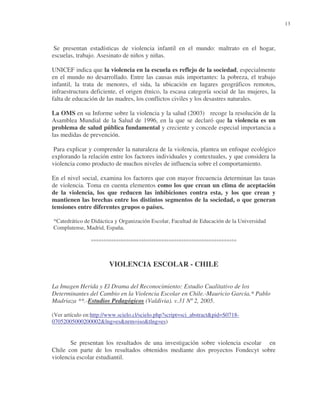 13

Se presentan estadísticas de violencia infantil en el mundo: maltrato en el hogar,
escuelas, trabajo. Asesinato de niños y niñas.
UNICEF indica que la violencia en la escuela es reflejo de la sociedad, especialmente
en el mundo no desarrollado. Entre las causas más importantes: la pobreza, el trabajo
infantil, la trata de menores, el sida, la ubicación en lugares geográficos remotos,
infraestructura deficiente, el origen étnico, la escasa categoría social de las mujeres, la
falta de educación de las madres, los conflictos civiles y los desastres naturales.
La OMS en su Informe sobre la violencia y la salud (2003) recoge la resolución de la
Asamblea Mundial de la Salud de 1996, en la que se declaró que la violencia es un
problema de salud pública fundamental y creciente y concede especial importancia a
las medidas de prevención.
Para explicar y comprender la naturaleza de la violencia, plantea un enfoque ecológico
explorando la relación entre los factores individuales y contextuales, y que considera la
violencia como producto de muchos niveles de influencia sobre el comportamiento.
En el nivel social, examina los factores que con mayor frecuencia determinan las tasas
de violencia. Toma en cuenta elementos como los que crean un clima de aceptación
de la violencia, los que reducen las inhibiciones contra esta, y los que crean y
mantienen las brechas entre los distintos segmentos de la sociedad, o que generan
tensiones entre diferentes grupos o países.
*Catedrático de Didáctica y Organización Escolar, Facultad de Educación de la Universidad
Complutense, Madrid, España.

°°°°°°°°°°°°°°°°°°°°°°°°°°°°°°°°°°°°°°°°°°°°°°°°°°°°°°°°°°

VIOLENCIA ESCOLAR - CHILE
La Imagen Herida y El Drama del Reconocimiento: Estudio Cualitativo de los
Determinantes del Cambio en la Violencia Escolar en Chile.-Mauricio García,* Pablo
Madriaza **.-Estudios Pedagógicos (Valdivia). v.31 Nº 2, 2005.
(Ver artículo en:http://www.scielo.cl/scielo.php?script=sci_abstract&pid=S071807052005000200002&lng=es&nrm=iso&tlng=es)

Se presentan los resultados de una investigación sobre violencia escolar en
Chile con parte de los resultados obtenidos mediante dos proyectos Fondecyt sobre
violencia escolar estudiantil.

 
