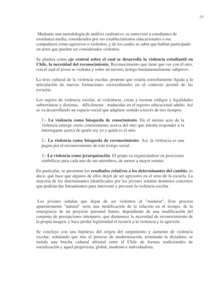 14

Mediante una metodología de análisis cualitativo, se entrevistó a estudiantes de
enseñanza media, considerados por sus establecimientos educacionales o sus
compañeros como agresivos o violentos, y de los cuales se sabía que habían participado
en actos que pueden ser considerados violentos.
Se plantea como eje central sobre el cual se desarrolla la violencia estudiantil en
Chile, la necesidad del reconocimiento. Reconocimiento que tiene que ver con el otro,
con el cual el joven se violenta y sobre un tercero, testigo fundamentalmente subjetivo.
La tesis cultural de la violencia escolar, propone que estaría estrechamente ligada a la
articulación de nuevas formaciones socioculturales en el contexto juvenil de las
escuelas.
Los sujetos de violencia escolar, al violentarse, crean y recrean códigos y legalidades
subterráneas y distintas, difícilmente traducidas en el registro educacional adulto. Así
se va desarrollando un espacio social que adquiere sentido a través de tres tiempos:
1.- La violencia como búsqueda de conocimiento. En el mismo acto de la
violencia emerge cierto conocimiento acerca del otro que intenta responder a la
interrogante acerca de quién soy yo y quién es el otro.
2.- La violencia como búsqueda de reconocimiento. Así, la violencia es una
pugna por el reconocimiento de este testigo social.
3.- La violencia como jerarquización. El grupo va organizándose en posiciones
simbólicas para cada uno de sus miembros, de menor a mayor estatus.
En particular, se presentan los resultados relativos a los determinantes del cambio, es
decir, qué hace que algunos de ellos dejen de ser agresores en el seno de la escuela. La
mayoría de los determinantes identificados por los jóvenes señalan dominios concretos
que podrían dar lineamientos para intervenir y prevenir la violencia escolar.
Los jóvenes señalan que dejan de ser violentos al "madurar". Este proceso
aparentemente "natural" sería una modificación de la relación en el tiempo, de la
emergencia de un proyecto personal futuro, dependiente de una modificación del
conjunto de percepciones interpares, que disminuye la necesidad de reconocimiento de
la propia imagen, y hace perder legitimidad el recurrir a la violencia y la agresión.
Se concluye con una hipótesis del origen del surgimiento y aumento de violencia
escolar, señalando que tras el proceso de modernización, terminada la dictadura, se
instala una brecha cultural abismal entre el Chile de formas tradicionales de
socialización y aquel progresista, global, moderno e individualista.

 